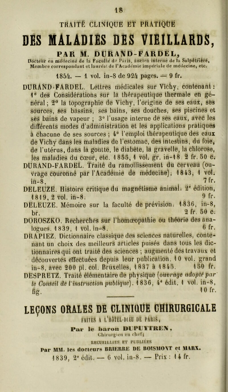 TRAITÉ CLINIQUE ET PRATIQUÉ DES MALADIES DES VIEILLARDS, PAR M. DURAIVD-FARDEL, Docteur en medecine de la Faculté Paiis, interne de la Saltîêlrlèré, Membre correspondant et laiiréal de PAcadémie impériale de médecinef etc. 185A. — 1 vol. in-8 de 92A pages. — 9 fr. DURAND-FARDEL. Lettres médicales sur Vichy, contenant; l des Considérations sur la thérapeutique thermale en gé- néral ; 2° la topographie de Vichy, l’origine de ses eaux, sës sources, ses bassins, ses bains, ses douches, ses piscines et ses bains de vapeur ; 3“ l’usage interne de ses eaux, avec les différents modes d'administration et les applications pratiques à chacune de ses sources ; 4° l’emploi thérapeutique des eaux de Vichy dans les maladies de l’estomac, des intestins, du foie, de l’utérus, dans la goutte, le diabète, la gravelle, la chlorose, les maladies du cœur, etc. 1 855, 1 vol. gr. in-18.2 fr. 50 c. DURAND-FARDEL. Traité du ramollissement du cerveau (ou- vrage courotiné par l’Académie de médecine). 1843, 1 vol. in-8. DELEUZE. Histoire critique du magnétisme animal; 2' édition, 1819, 2 vol. in-8. 9 fr- DELEUZE. Mémoire sur la faculté de prévision, 1 836, in-8, br. 2 fr. 50 c. DOROSZKO. Recherchés sur l’homcBopathie ou théorie des ana- logues. 1839, 1 vol. in-8. 6 fr. DRAPIEZ. Dictionnaire classique des sciences naturelles, conte- nant un choix des meilleurs articles puisés dans tous les dic- tionnaires qui ont traité des sciences ; augmenté des travaux et découvertes etfectuées depuis leur publication. 10 vol. grand in-8, avec 200 pl. col. Bruxelles, 1 837 h 1 845. 1 50 fr. DESPRETZ. Traité élémentaire de physique [ouvrage adopté par' le Conseil de l'instruction publique). 1 836, 4' édit. 1 vol. in-8, fig, lOfr. LEÇONS ORALES DE CLINIüUE CHIRURGICALE FAITES A L’IIMEL-IMEIJ lit l'AlllS, Pat- le baron DLPIJÏTREM, Chii ui gien en clii-l j IIKCUÏIU.IKS HT l’ITlI.lKl'.S Par MM. les docteurs BIUEIUIE: DE BOlSMO\T et M\B\. 1839, 2” édit. — 6 vol, in-8. — Prix : 14 fr.