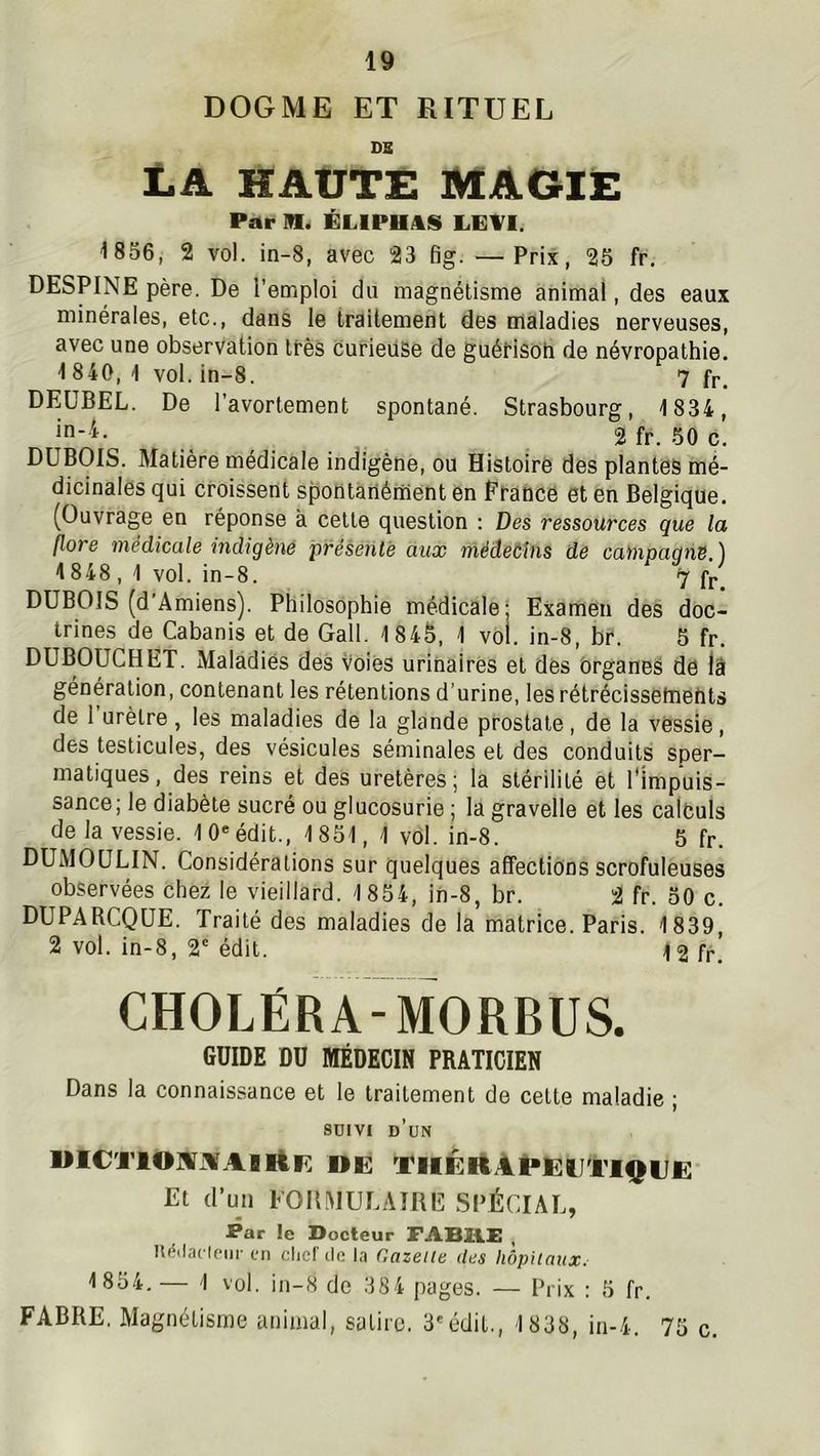 DOGME ET RITUEL DS La haute macie Par in. ÉLIPHAS LEl^I. 1856, 2 vol. in-8, avec 23 fig. —Prix, 25 fr. DESPINE père. De l’emploi du magnétisme animal, des eaux minérales, etc., dans le traitement des maladies nerveuses, avec une observation très curieuse de guéHsoh de névropathie. 1840, 1 vol. in-8. 7 fr. DEÜBEL. De l’avortement spontané. Strasbourg, 1834, , 2 fr. 50 c. DUBOIS. Matière médicale indigène, ou Histoire des plantes mé- dicinales qui croissent spontànérnent en France et en Belgique. (Ouvrage en réponse à cette question : Des ressources que la flore médicale indigène présente aux médebins de campagne.) 1848, 1 vol. in-8. 7 fr. DUBOIS (d Amiens). Philosophie médicale; Examen des doc- trines de Cabanis et de Gall. 1845, 1 vol. in-8, br. 5 fr. DUBOUCHET. Maladies des voies urinaires et des organes de lâ génération, contenant les rétentions d’urine, lesrétrécissetnehts de 1 urètre , les maladies de la glande prostate , de la vessie, des testicules, des vésicules séminales et des conduits sper- matiques, des reins et des uretères; la stérilité et l'impuis- sance; le diabète sucré ou glucosurie ; la gravelle et les calfculs de la vessie. 10*édit., 1851, 1 vol. in-8. 5 fr. DUMOULIN. Considérations sur quelques affections scrofuleuses observées chez le vieillard. 1854, in-8, br. 2 fr. 50 c. DUPARCQUE. Traité des maladies de la matrice. Paris. 1839, 2 vol. in-8, 2'édit. 12 fr. CHOLÉRA-MORBUS. GUIDE DU MÉDECIN PRATICIEN Dans la connaissance et le traitement de cette maladie ; 8DIVI d’un UlCTlOMJVAIliF. OE Tlli:ilAt>le:UTlQUE Et d’un FORMULAIRE SPÉCIAL, Par le Docteur FAB2LE , lUMacIciii' L'ti clicl'ile la Gazelle des hôpitaux. 1 854.— 1 vol. in-8 de 384 pages. — Prix : 5 fr. FABRE. Magnétisme animal, satire, 3'édit., 1838, in-4. 75 c.