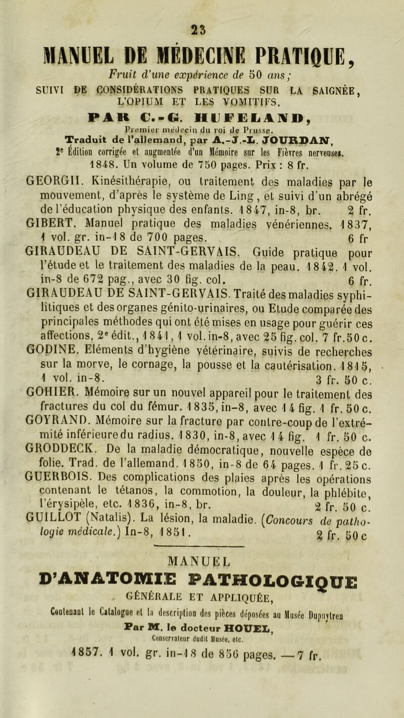 MAINVEL DE MÉDECINE PRATIQUE, Fruit d’une expérience de 50 ans; SUIVI DE CONSIDÉRATIONS PRATIQUES SUR LA SAIGNÉE, L’OPIUM ET LES VOMITIFS, PAU C.-Cî. HUFËIiAlV», Premier médecin du roi de Prusse. Traduit de l’allemand, par JOURDAN*, !* Édition corrigée et augmentée d’un Mémoire sur les Fièrres nerveuses. 1848. Un volume de T50 pages. Prix : 8 fr. GEORGII. Kinésithérapie, ou traitement des maladies par le mouvement, d’après le système de Ling, et suivi d'un abrégé de l’éducation physique des enfants. 1847, in-8, br. 2 fr. GIBERT. Manuel pratique des maladies vénériennes. 1837, 1 vol. gr. in-18 de 700 pages. 6 fr GIRAUDEAU DE SAINT-GERVAIS. Guide pratique pour l’étude et le traitement des maladies de la peau. 1842. 1 vol. in-8 de 672 pag., avec 30 6g. col. 6 fr. GIRAUDEAU DE SAINT-GERVAIS. Traité des maladies syphi- litiques et des organes génito-urinaires, ou Etude comparée des principales méthodes qui ont été mises en usage pour guérir ces affections, 2'édit., 1841,1 vol.in-8, avec 25 Bg. col. 7 fr.50c. GOpiNE. Eléments d’hygiène vétérinaire, suivis de recherches sur la morve, le cornage, la pousse et la cautérisation. 1815, 1 vol. in-8. 3 f;.. 50 c. GOHIER. Mémoire sur un nouvel appareil pour le traitement des fractures du col du fémur. 1835, in-8, avec 1 4 6g. 1 fr. 50 c. GOYRAND. Mémoire sur la fracture par contre-coup de l’extré- mité inférieuredu radius. 1830, in-8, avec 1 4 6g. 1 fr. 50 c. GRODDECK. De la maladie démocratique, nouvelle espèce de folie. Trad. de l’allemand. 1 850, in-8 de 64 pages. 1 fr. 25 c. GUERBOIS. Des complications des plaies après les opérations contenant le tétanos, la commotion, la douleur, la phlébite l’érysipèle, etc. 1836, in-8, br. 2 fr 50 c* GUILLOT ^Natalis). La lésion, la maladie. [Concours de patho- logie médicale.) la-8, 1851. 2 fr 50c MANUEL D’ANATOMrE PATHOLOGIQUE GÉNÉRALE ET APPLIQUÉE, CsDteuaDl le Calalogao et la description des pièces déposées au Musée Dupiijtren Par M. le docteur HOUEX., Cooscrraleur iludit Musée, etc. 1857. 1 vol. gr, in-18 de 856 pages. —7 fr.