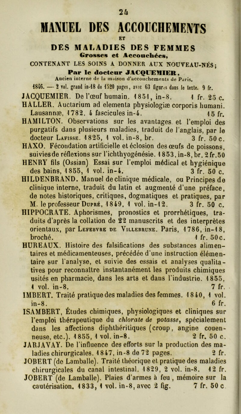 IHAMEL DES ACCOUCHEMENTS ET DES MALADIES DES FEMMES Grosses et Acconehées, CONTENANT LES SOINS A DONNER AUX NOUVEAU-NÉS; Par le doetear JACQUEHIER. Ancien interne de la maison d’accouchements de Paris. 18i6. — 2 Tol. graad in-d8 de 1520 pages, anse 03 Ggaros dans le telle. 9 fr. JACQÜEMIER. De l’œuf humain. 185d, in-8. 1 fr. 25 c. HALLER. Auctarium ad elementa physiologiæ corporis humani. Lausannæ, 1782. 4 fascicules in-4. 15 fr. HAMILTON. Observations sur les avantages et l’emploi des purgatifs dans plusieurs maladies, traduit de l’anglais, par le docteur Lafisse. 1825, 1 vol. in-8, br. 3 fr. 50 c. HAXO. Fécondation artificielle et éclosion des œufs de poissons, suiviesde réflexions sur l’ichthyogénésie. 1853, in-8, br. 2 fr.50 HENRY fils (Ossian) Essai sur l’emploi médical et hygiénique des bains, 1855, 1 vol. in-4, 3 fr. 50 c. HILDENBRAND. Manuel de clinique médicale, ou Principes de clinique interne, traduit du latin et augmenté d’une préface, de notes historiques, critiques, dogmatiques et pratiques, par M. le professeur Dopré, 1849, 1 vol. in-12. 3 fr. 50 c. HIPPOCRATE. Aphorismes, pronostics et prorrhétiques, tra- duits d’après la collation de 22 manuscrits et des interprètes orientaux, par Lefebvre de Villebrune. Paris, 1786, in-18, broché. 1 fr. 50c. HUREAUX. Histoire des falsiBcations des substances alimen- taires et médicamenteuses, précédée d’une instruction élémen- taire sur l'analyse, et suivie des essais et analyses qualita- tives pour reconnaître instantanément les produits chimiques usités en pharmacie, dans les arts et dans l'industrie. 1855, 1 vol. in-8. 7 fr. IMBERT. Traité pratique des maladies des femmes. 1840, 1 vol. in-8. 6 fr. ISAMBERT, Études chimiques, physiologiques et cliniques sur l’emploi thérapeutique du chlorate de potasse, spécialement dans les affections diphlhéritiques (croup, angine couen- neuse, etc.). 1855, 1 vol. in-8. 2 fr. 50 c. JARJAVAY. De l’influence des efforts sur la production des ma- ladies chirurgicales. 1847, in-8 de 72 pages. 2 fr. JOBERT (do Lamballe). Traité théorique et pratique des maladies chirurgicales du canal intestinal. 1829, 2 vol. in-8. 12 fr. JOBERT (de Lamballe). Plaies d’armes à feu , mémoire sur la
