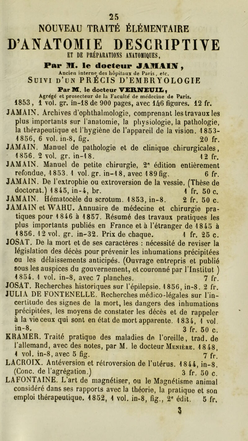NOUVEAU TRAITÉ ÉLÉMENTAIRE D’ANATOMIE DESCRIPTIVE ET DE PRÉPARATIONS ANATOMIQUES, Par NI. le docteur JANlAlNf, Ancien interne des hôpitaux de Paris , etc. Suivi d’un PRÉCIS D’EMBRYOLOGIE Far M. le docteur VERNXUlX., Agrégé et prosecleur de la Faculté de me'declne de Paris. 1853, 1 vol. gr. in-i8 de 900 pages, avec lZi6 figures. 12 fr. JAMAIN. Archives d’ophlhalmologie, comprenant les travaux les plus importants sur l’anatomie, la physiologie, la pathologie, la thérapeutique et l’hygiène de l’appareil de la vision. 1853- 1856, 6 vol. in-8, Gg. 20 fr. JAMAIN. Manuel de pathologie et de clinique chirurgicales, 1856.2 vol. gr. in-18. 1 2 fr. JAMAIN. Manuel de petite chirurgie, 2 édition entièrement refondue, 1853. 1 vol. gr. in-1 8, avec 189 Gg. 6 fr. JAMAIN. De l’extrophie ou extroversion de la vessie. (Thèse de doctorat.) 1845, in-4, br. 1 fr. 50 c, JAMAIN. Hématocèle du scrotum. 1853, in-8. 2 fr. 50 c. JAMAIN et WAHÜ. Annuaire de médecine et chirurgie pra- tiques pour 1 846 à 1857. Résumé des travaux pratiques les plus importants publiés en France et à l’étranger de 1845 à 1856. 12 vol. gr. in-32. Prix de chaque, 1 fr. 25 c. JOS.AT. De la mort et de ses caractères : nécessité de reviser la législation des décès pour prévenir les inhumations précipitées ou les délaissements anticipés. (Ouvrage entrepris et publié sous les auspices du gouvernement, et couronné par l’Institut ) 1854. 1 vol. in-8, avec 7 planches. 7 fr. JOSAT. Recherches historiques sur l’épilepsie. 1856, in-8. 2 fr. JULIA DE FONTENELLE. Recherches médico-légales sur l’in- certitude des signes de la mort, les dangers des inhumations précipitées, les moyens de constater les décès et de rappeler à la vie ceux qui sont en état de mort apparente. 1834, 1 vol. in-8. 3 fr. 50 c. KHAMER. Traité pratique des maladies do l’oreille, trad, de l’allemand, avec des notes, par M. le docteur Menière. 18 48, 1 vol. in-8, avec 5 Gg. 7 fr| LACROIX. Antéversion et rétroversion de l’utérus. 1844, in-8. (Conc. de l’agrégation.) 3 fr. 50 c. LAFONTAINE. L’art de magnétiser, ou le Magnétisme animal considéré dans ses rapports avec la théorie, la pratique et son emploi thérapeutique. 1852, 1 vol, in-8, fig., 2* édit. 5 fr. 3