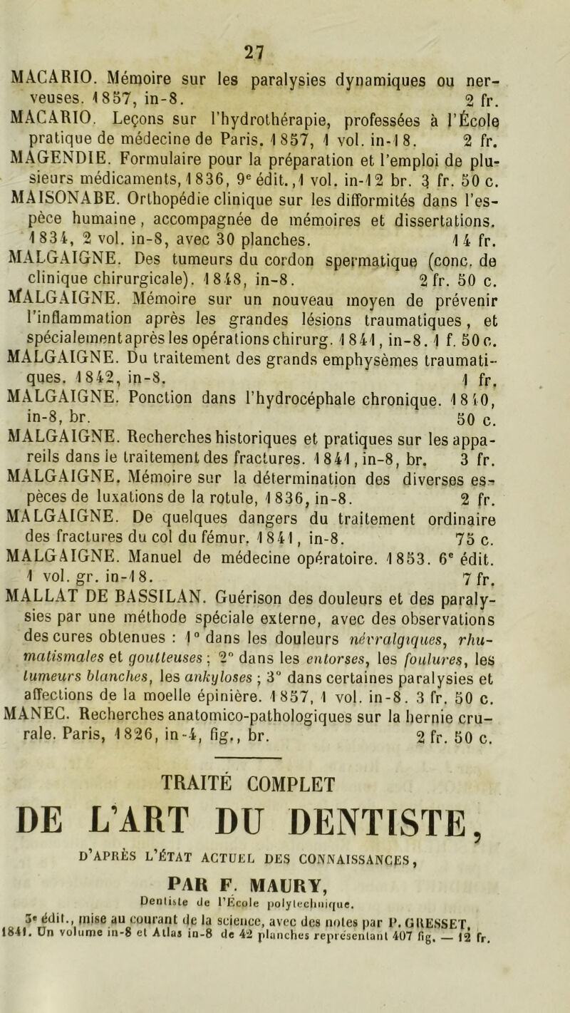 MACARIO. Mémoire sur les paralysies dynamiques ou ner- veuses. 1857, in-8. 2 fr. MACARIO. Leçons sur l’hydrothérapie, professées à l’École pratique de médecine de Paris. 1 857, 1 vol. in-1 8. 2 fr. MAGENDIE. Formulaire pour la préparation et l’emploi de plu- sieurs médicaments, 1836, 9® édit. ,1 vol. in-12 br. 3 fr. 50 c. MAISONABE. Orthopédie clinique sur les difformités dans l’es- pèce humaine, accompagnée de mémoires et dissertations. 1 834, 2 vol. in-8, avec 30 planches. 1 4 fr. MALGAIGNE. Des tumeurs du cordon spermatique (conc, de clinique chirurgicale). 1 8 48, in-8. 2 fr. 50 c. MALGAIGNE. Mémoire sur un nouveau moyen de prévenir l’inflammation après les grandes lésions traumatiques, et spécialementaprès les opérations chirurg. 1841, in-8.1 f. 50 c. MALGAIGNE. Du traitement des grands emphysèmes traumati- ques. 1 842, in-8. \ fr. MALGAIGNE. Ponction dans l’hydrocéphale chronique. 1810, in-8, br. 50 c. MALGAIGNE. Recherches historiques et pratiques sur les appa- reils dansie traitement des fractures. 1841, in-8, br. 3 fr. MALGAIGNE. Mémoire sur la détermination des diverses es- pèces de luxations de la rotule, 1836, in-8. 2 fr. MALGAIGNE. De quelques dangers du traitement ordinaire des fractures du col du fémur, 1841, in-8. 75 c. MALGAIGNE. Manuel de médecine opératoire. 1853. 6° édit. 1 vol. gr. in-18. 7 fp. MALLAT DE BASSILAN. Guérison des douleurs et des paraly- sies par une méthode spéciale externe, avec des observations des cures obtenues : 1“dans les douleurs névralgiques, rhu- matismales et goutteuses ; 2 dans les entorses, les foulures, les tumeurs blanches, les ankylosés ; 3° dans certaines paralysies et affections de la moelle épinière. 1857, 1 vol. in-8. 3 fr. 50 c. MANEC. Recherches anatomico-pathologiques sur la hernie cru- rale. Paris, 1826, in-4, flg., br. 2 fr. 50 c. TRAITÉ COMPLET DE L’ART DU DENTISTE, d’après l’état actuel des connaissances, PAR F, IWAURY, Denti&le de TÉcole polyleciinirjue. 3« édit., mise au cuurant de la science, avec des noies par 1’. GUESSET 1841. Ün voliiiïie in-8 el Alla5 in-8 de 42 pl4inch(^s représenlant 407 fig, 12 fr