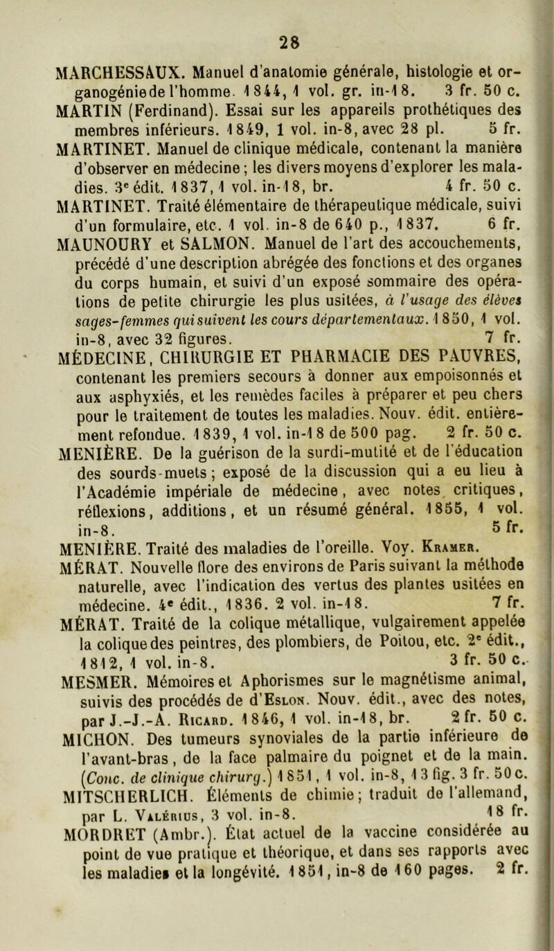 MARCHESSAUX. Manuel d’anatomie générale, histologie et or- ganogéniede l'homme. 1 844, 1 vol. gr. in-18. 3 fr. 50 c. MARTIN (Ferdinand). Essai sur les appareils prothétiques des membres inférieurs. 1849, 1 vol. in-8,avec 28 pl. 5 fr. MARTINET. Manuel de clinique médicale, contenant la manière d’observer en médecine ; les divers moyens d’explorer les mala- dies. 3' édit. 1837,1 vol. in-18, br. 4 fr. 50 c. MARTINET. Traité élémentaire de thérapeutique médicale, suivi d’un formulaire, etc. 1 vol. in-8 de 640 p., 1837. 6 fr. MAUNOÜRY et SALMON. Manuel de l’art des accouchements, précédé d’une description abrégée des fonctions et des organes du corps humain, et suivi d’un exposé sommaire des opéra- tions de petite chirurgie les plus usitées, à l’usage des élèves sages-femmesquisuivenl les cours départemenlaux. 'l 860, 1 vol. in-8, avec 32 figures. 7 fr. MÉDECINE, CHIRURGIE ET PHARMACIE DES PAUVRES, contenant les premiers secours à donner aux empoisonnés et aux asphyxiés, et les remèdes faciles à préparer et peu chers pour le traitement de toutes les maladies. Nouv. édit, entière- ment refondue. 1 839, 1 vol. in-1 8 de 500 pag. 2 fr. 50 c. MENIÈRE. De la guérison de la surdi-mutité et de l'éducation des sourds-muets; exposé de la discussion qui a eu lieu à l’Académie impériale de médecine, avec notes critiques, réflexions, additions, et un résumé général. 1855, 1 vol. in-8. ® f** MENIÈRE. Traité des maladies de l’oreille. Voy. Kramer. MÉRAT. Nouvelle flore des environs de Paris suivant la méthode naturelle, avec l’indication des vertus des plantes usitées en médecine. 4* édit., 1836. 2 vol. in-18. 7 fr. MÉRAT. Traité de la colique métallique, vulgairement appelée la colique des peintres, des plombiers, de Poitou, etc. 2' édit., 1812, 1 vol. in-8. 3 fr. 50 c. MESMER. Mémoires et Aphorismes sur le magnétisme animal, suivis des procédés de d’EsLON. Nouv. édit., avec des notes, par J.-J.-A. Ricard. 1 846, 1 vol. in-18, br. 2 fr. 50 c. MICHON. Des tumeurs synoviales de la partie inférieure de l’avant-bras, de la face palmaire du poignet et de la main. (Conc. de clinique chirurg.) 1 851, 1 vol. in-8, 1 3 fig. 3 fr. 50 c. MITSCHERLICH. Éléments de chimie; traduit de l’allemand, par L. Valérius, 3 vol. in-8. 16 MORDRET (Ambr.). État actuel de la vaccine considérée au point de vue pratique et théorique, et dans ses rapports avec les maladies et la longévité. 1851, in-8 de 160 pages. 2 fr.