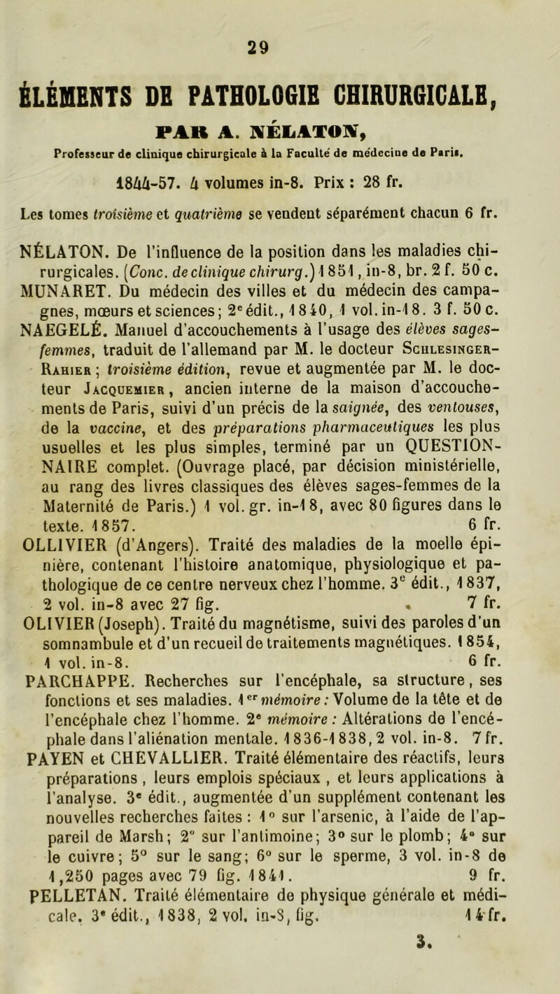 ÉLÉIIENTS DE PATHOLOGIE CHIRURGICALE, PAR A. 9lÉLAXO]^% Professeur de clinique chirurgicale à la Faculté' de me'decine de Paris, 1844-57. 4 volumes in-8. Prix : 28 fr. Les tomes troisième et quatrième se vendent séparément chacun 6 fr. NÉLATON. De l’influence de la position dans les maladies chi- rurgicales. [Conc. declinique chirurg.) 1 851, in-8, br. 2 f. 50 c. MüNARET. Du médecin des villes et du médecin des campa- gnes, mœurs et sciences; 2®édit., 1840, 1 vol.in-18. 3 f. 50c. NAEGELÉ. Manuel d’accouchements à l’usage des élèves sages- femmes, traduit de l’allemand par M. le docteur Schlesinger- Rahier ; troisième édition, revue et augmentée par M. le doc- teur Jacqüemier, ancien interne de la maison d’accouche- ments de Paris, suivi d’un précis de la saignée, des ventouses, de la vaccine, et des préparations pharmaceutiques les plus usuelles et tes plus simples, terminé par un QUESTION- NAIRE complet. (Ouvrage placé, par décision ministérielle, au rang des livres classiques des élèves sages-femmes de la Maternité de Paris.) 1 vol.gr. in-18, avec 80 figures dans le texte. 1857. 6 fr. OLLIVIER (d’Angers). Traité des maladies de la moelle épi- nière, contenant l’histoire anatomique, physiologique et pa- thologique de ce centre nerveux chez l’homme. 3® édit., 1837, 2 vol. in-8 avec 27 fig. . 7 fr. OLIVIER (Joseph). Traité du magnétisme, suivi des paroles d’un somnambule et d’un recueil de traitements magnétiques. 1854, 1 vol. in-8. 5 fr. PARCHAPPE. Recherches sur l'encéphale, sa structure, ses fonctions et ses maladies. 1 mémoire .-Volume de la tête et de l’encéphale chez l’homme. 2® mémoire: Altérations de l’encé- phale dans l’aliénation mentale. 1836-1838,2 vol. in-8. 7 fr. PAYEN et CHEVALLIER. Traité élémentaire des réactifs, leurs préparations , leurs emplois spéciaux , et leurs applications à l’analyse. 3* édit., augmentée d’un supplément contenant les nouvelles recherches faites : 1 “ sur l’arsenic, à l’aide de l’ap- pareil de Marsh; 2 sur l’antimoine; 3» sur le plomb; 4“ sur le cuivre; 5° sur le sang; 6° sur le sperme, 3 vol. in-8 de 1,250 pages avec 79 fig. 1841. 9 fr. PELLETAN. Traité élémentaire de physique générale et médi- cale. 3* édit., 1838, 2 vol. in-8, fig. 14 fr, 3.