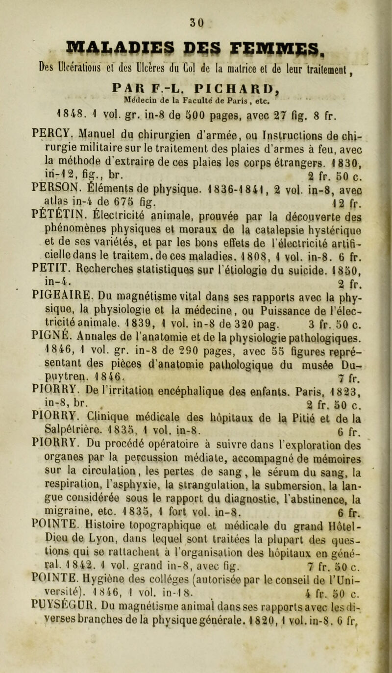 IMIAliADIES Pi;S FEM9a|ï3, Des Ulcéralioiis el des Ulcères du Col de la matrice et de leur traitement, PAR F.-L. PICHARD, Médecin de la Faculté de Paris, etc, 1848. 1 vol. gr. in-8 de 500 pages, avec 27 fig. 8 fr. PERCY. Manuel du chirurgien d’armée, ou Instructions de chi- rurgie militaire sur le traitement des plaies d’armes à feu, avec la méthode d'extraire de ces plaies les corps étrangers. 1830, iri-12, fig., br. 2fr. 60 c. PERSON. Éléments de physique. 1836-1841, 2 vol. in-8, avec atlas in-4 de 675 fig. 12 fr. PÉTÉTIN. Électricité animale, prouvée par la découverte des phénomènes physiques et moraux de la catalepsie hystérique et de ses variétés, et par les bons effets de l'électricité artifi- cielledansle traitem. de ces maladies. 1808, 4 vol. in-8. 6 fr. PETIT. Recherches statistiques sur l’étiologie du suicide. 1850, in—4. 2 fr, PIGEAIRE. Du magnétisme vital dans ses rapports avec la phy- sique, la physiologie et la médecine, ou Puissance de l’élec- tricité animale. 1839, 1 vol. in-8 de 320 pag. 3 fr. 50 c. PIGNÉ. Annales de l’anatomie et de la physiologie pathologiques. 1846, 1 vol. gr. in-8 de 290 pages, avec 55 figures repré- sentant des pièces d’anatomie pathologique du musée Du- puytren. 1 846. 7 fr. PIORRY. De l’irritation encéphalique des enfants. Paris, 1823, in-8. br. , 2 fr. 50 c. PIORRY. Clinique médicale des hôpitaux de la Pitié et de la Salpêtrière. 1835, 1 vol. in-8. 6 fr. PIORRY. Du procédé opératoire à suivre dans l’exploration des organes par la percussion médiate, accompagné de mémoires sur la circulation, les pertes de sang, le sérum du sang, la respiration, l’asphyxie, la strangulation, la submersion, la lan- gue considérée sous le rapport du diagnostic, l’abstinence, la migraine, etc. 1 835, 1 fort vol. in-8. 6 fr. POINTE. Histoire topographique et mérlicale du grand Hôtel- Dieu de Lyon, dans lequel sont traitées la plupart des ques- tions qui se rattachent à l’organisation des hôpitaux en géné- ral. 1842. 1 vol. grand in-8, avec fig. 7 fr. 50 c. POINTE. Hygiène des collèges (autorisée par le conseil de l’Uni- versité). 1 846, I vol. in-18. 4 fr. 50 c. PUYSÉGÜR. Du magnétisme animal dansses rapportsavec lesdi- verses branches delà physique générale. 1820,1 vol. in-8. 6 fr,