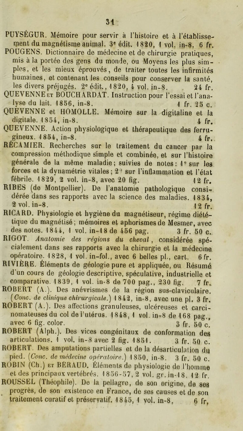 PÜYSÉGUR. Mémoire pour servir à l’histoire et à l’établisse- ipent du magnétisme animal. 3' édit. 1820, 1 vol. in-8. 6 fr. POüGENS. Dictionnaire de médecine et de chirurgie pratiques, mis à la portée des gens du monde, ou Moyens les plus sim- ples, et les mieux éprouvés, de traiter toutes les infirmités humaines, et contenant les conseils pour conserver la santé, les divers préjugés. 2® édit., 1820, 4 vol. in-8 24 fr QüEVENNEet BOüCHARDAT. Instruction pour l'essai et l’ana- lyse du lait. 1856, in-8. 1 fr. 25 c. QÜEVENNE et HOMOLLE. Mémoire sur la digitaline et la digitale. 1854, in-8. 4 fr. QÜEVENNE. Action physiologique et thérapeutique des ferru- gineux. 1854, in-8. 4fr., RÉCAMIER. Recherches sur le traitement du cancer par la compression méthodique simple et combinée, et sur l’histoire générale de la même maladie; suivies de notes: l'^sur les forces et la dynamétrie vitales; 2^^ sur l’inflammation et l’état fébrile. 1829, 2 vol. in-8, avec 20 fig. 12 fp. RIRES (de Montpellier). De l’anatomie pathologique consi- dérée dans ses rapports avec la science des maladies. 1834, 2 vol. in-8. 12fr. RICARD. Physiologie et hygiène du magnétiseur, régime diété- tique du magnétisé; mémoires et aphorismes de Mesmer, avec des notes. 1844, 1 vol. in-18de 456 pag. 3 fr. 50 c. RIGOT, Anatomie des régions du cheval , considérée spé- cialement dans ses rapports avec la chirurgie et la médecine opératoire. 1828, 1 vol. in-fol., avec 6 belles pl., cart. 6 fr. RIVIÈRE. Éléments de géologie pure et appliquée, ou Résumé d’un cours de géologie descriptive, spéculative, industrielle et comparative. 1839, 1 vol. in-8 de 700 pag., 230 fig. 7 fr„ ROBERT (A.). Des anévrismes de la région sus-claviculaire. [Conc. de clinique chirurgicale.) 1 842, in-8, avec une pl. 3 fr. ROBERT (A.). Des affections granuleuses, ulcéreuses et carci- nomateuses du col de l’utérus. 1 848,1 vol. in-8 de 168 pag., avec 6 fig. color. 3 fr. 50 c! ROBERT (Alph.). Des vices congénitaux de conformation des articulations. 1 vol. in-8 avec 2 fig. 1851. 3 fr. 50 c. ROBERT. Des amputations partielles et de la désarticulation du pied. [Conc. de médecine opératoire.) 1850, in-8. 3 fr. 50 c. ROBIN (Ch.) ET BÉRAUD. Éléments de physiologie de l’homme et des principaux vertébrés. 1856-57, 2 vol. gr. in-1 8. 12 fr. ROUSSEL (Théophile). De la pellagre, de son origine, de ses progrès, de son existence en France, de ses causes et de son traitement curatif et préservatif. 1845, 1 vol, in-8, 6 fr,