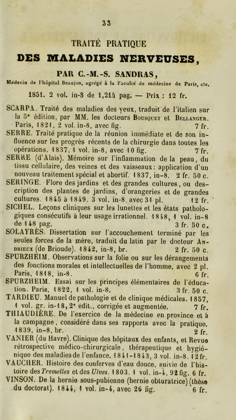 TRAITÉ PRATIQUE DES MALADIES NERVEUSES, PAR C.-M.-S. SAIVDRAS, Médecin de l'hôpilal Beaujon, agrégé à la Facullé de médecine de Paris, clc, 1851. 2 vol. in-8 de 1,214 pag. — Prix : 12 fr. SCARPA, Traité des maladies des yeux, traduit de Titalien sur la O' édition, par MM. les docteurs Bousquet et Bellanger. Paris, 1821, 2 vol. in-8, avec fig. 7 fr. SERRE. Traité pratique de la réunion immédiate et de son in- fluence sur les progrès récents de la chirurgie dans toutes les opérations. 1837, 1 vol. in-8, avec 10 fig. 7 fr, SERRE (d’Alais). Mémoire sur l’inflammation delà peau, du tissu cellulaire, des veines et des vaisseaux: application d’un nouveau traitement spécial et abortif. 1837, in-8. 2 fr. 50 c. SERINGE. Flore des jardins et des grandes cultures , ou des- cription des plantes de jardins, d’orangeries et de grandes cultures. 1845 à 1849. 3 vol. in-8, avec 31 pl. 12 fr. SICHEL. Leçons cliniques sur les lunettes et les états patholo- giques consécutifs à leur usage irrationnel. 1848, 1 vol. in-8 de 148 pag. 3 fr. 50 c. SOLAYRÈS. Dissertation sur l’accouchement terminé par les seules forces de la mère, traduit du latin par le docteur An- DRiEüx (de Brioude). 1842, in-8, br. 2 fr. 50 c. SPURZHEIM. Observations sur la folie ou sur les dérangements des fonctions morales et intellectuelles de l’homme, avec 2 pl. Paris, 1818, in-8. 6 fr. SPURZHEIM. Essai sur les principes élémentaires de l’éduca- tion. Paris, 1822, 1 vol. in-8. 3 fr. 50 c. TARDIEU. Manuel de pathologie et de clinique médicales. 1857, 1 vol. gr. in-18,2' édit., corrigée et augmentée. 7 fr. THIAUDIÈRE. De l’exercice de la médecine en province et à la campagne, considéré dans ses rapports avec la pratique, 1839, in-8, br. 2 fr, VANIER (du Havre). Clinique des hôpitaux des enfants, et Revue rétrospective médico-chirurgicale, thérapeutique et hygié- nique des maladies de l’enfance. 1841-1843, 3 vol. in-8.12 fr. VAUCHER. Histoire des conferves d’eau douce, suivie de l’his- toire des Tremel/es et des f//ues. 1 803. 1 vol. in-4, 92 fig. 6 fr, VINSON. De la hernie sous-pubienne (hernie obturatrice) (thèse du doctorat). 1844, 1 vol. in-4, avec 26 fig. 6 fr.