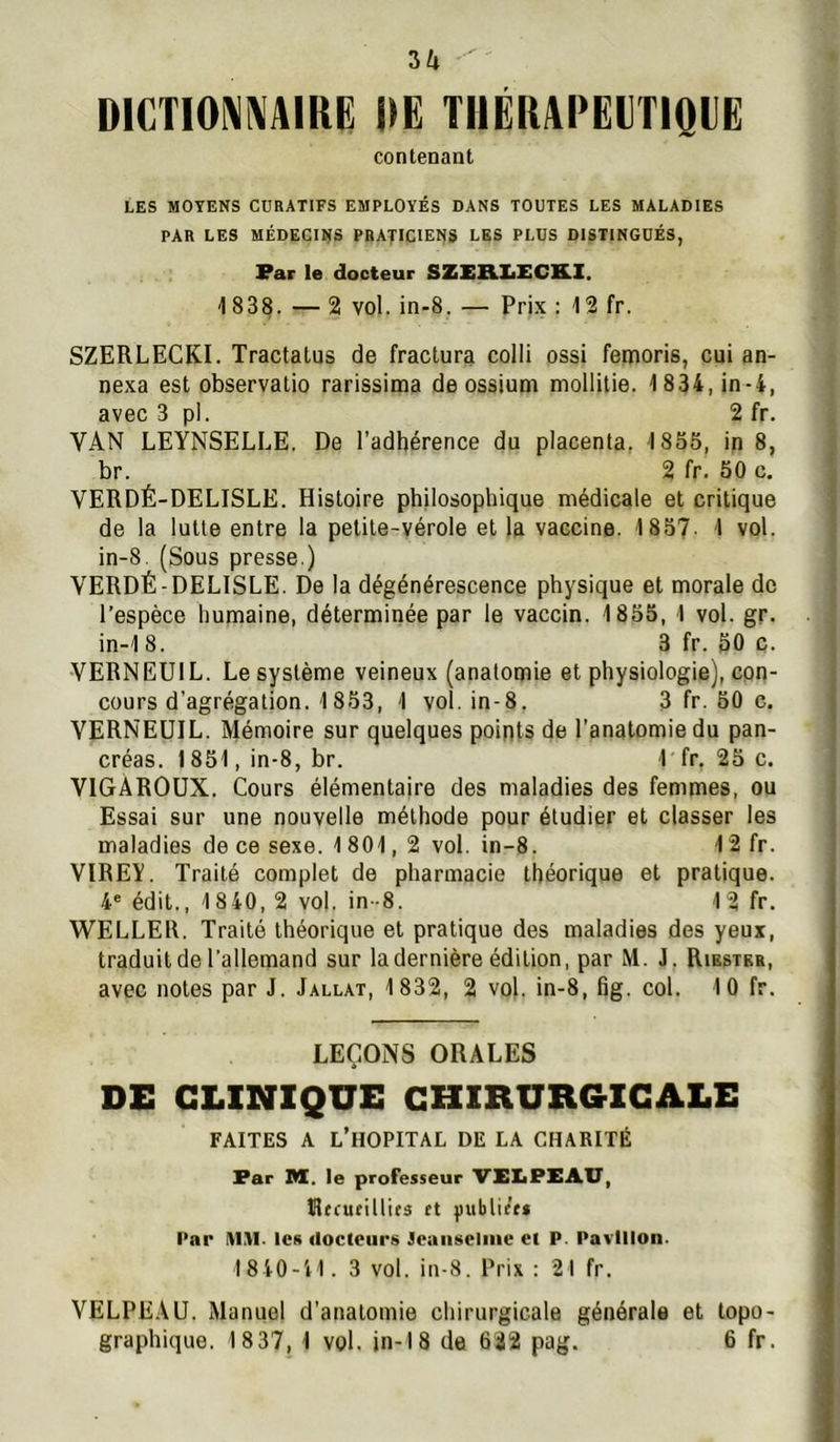 5/1 DICTIONNAIRE DE TIlEKADEVriQEE contenant LES MOYENS CURATIFS EMPLOYÉS DANS TOUTES LES MALADIES PAR LES MÉDECINS PRATICIENS LES PLUS DISTINGUÉS, Par le docteur SZEIEXiECK.X. 1838. — 2 vol. in-8. — Prix : 12 fr. SZERLECKI. Tractatus de fractura colli ossi femoris, cui an- nexa est observatio rarissima de ossium mollilie. 1 834, in-4, avec 3 pl. 2 fr. VAN LEYNSELLE, De l’adhérence du placenta, 1855, in 8, br. 2 fr. 50 c. VERDÉ-DELISLE. Histoire philosophique médicale et critique de la lutte entre la petite-vérole et la vaccine. 1857. 1 vol. in-8. (Sous presse.) VERDÉ-DELISLE. De la dégénérescence physique et morale de l’espèce humaine, déterminée par le vaccin. 1855, 1 vol. gr. in-1 8. 3 fr. 50 c. VERNEUIL. Le système veineux (anatomie et physiologie), con- cours d’agrégation. 1853, 1 vol. in-8. 3 fr. 50 c. VERNEUIL. Mémoire sur quelques points de l’anatomie du pan- créas. 1851, in-8, br. 1 fr, 25 c. VlGAROüX. Cours élémentaire des maladies des femmes, ou Essai sur une nouvelle méthode pour étudier et classer les maladies de ce sexe. 1801, 2 vol. in-8. 12 fr. VIREY. Traité complet de pharmacie théorique et pratique. 4' édit., 1840,2 vol. in-8. 12 fr. WELLEU. Traité théorique et pratique des maladies des yeux, traduit de l’allemand sur la dernière édition, par M. J. Riester, avec notes par J. Jallat, 1832, 2 vol. in-8, fig. col. 10 fr. LEÇONS ORALES DE CLINIQUE CHIRURGICALE FAITES A l’hôpital DE LA CHARITÉ Par DI. le professeur VEXaPXAU, Rtcueillies (t jiublie’ts Par IV1.TI. les docteurs Jcaiiseliiie et P. Pavillon. 1840-11. 3 vol. in-8. Prix : 21 fr. VELPEAU. Manuel d’anatomie chirurgicale générale et topo- graphique. 18 37, 1 vol. in-18 de 622 pag. 6 fr.