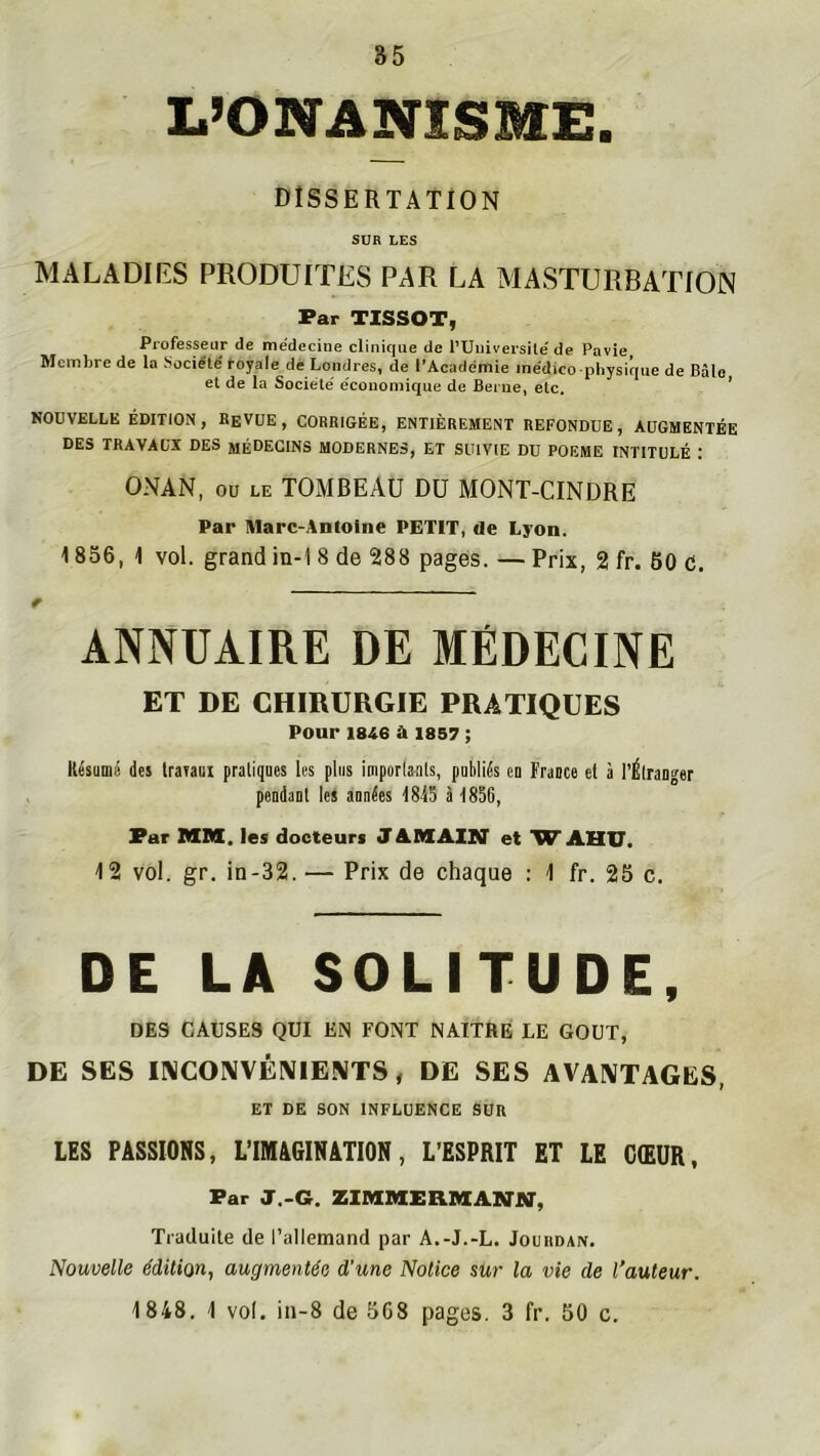 L’ONANISME. DISSERTATION SUR LES MALADIES PRODUITES PAR LA MASTURBATION Par TISSOT, Professeur de médecine clinique de l’Uuiversile' de Pavie Membre de la Société' toyale de Londres, de l’Académie médico-physique de Bâle et de la Société' économique de Berne, etc. ’ NOUVELLE ÉDITION, EfiVUE , CORRIGÉE, ENTIÈREMENT REFONDUE, AUGMENTÉE DES TRAVAUX DES MÉDECINS MODERNES, ET SUIVIE DU POEME INTITULÉ : ONAN, ou LE TOMBEAU DU MONT-CINDRE Par Marc-Antoine PETIT, de Lyon. 1856, 1 vol. grand in-1 8 de 288 pages. — Prix, 2 fr. 60 c. ANNUAIRE DE MÉDECINE ET DE CHIRURGIE PRATIQUES Pour 1846 a 1857 ; Résumi! des traiaui pratiques les plus imporlanls, publiés en Frauce et à l’Élranger pendant les années 1815 à 1856, Par MM, les docteurs JAMAIN' et WAHU. 12 vol. gr. in-32. — Prix de chaque : 1 fr. 26 c. DE LA SOLITUDE, DES CAUSES QUI EN FONT NAITRE LE GOUT, DE SES INCONVÉNIENTS, DE SES AVANTAGES, ET DE SON INFLUENCE SUR LES PASSIONS, L’IMAGINATION, L’ESPRIT ET LE CŒUR, Far J..G. ZIMMERMANMr, Traduite de l’allemand par A.-J.-L. Jourdan. Nouvelle édition, augmentée d'une Notice sur la vie de l’auteur. 1848. 1 vol. in-8 de 5C8 pages. 3 fr. 50 c.