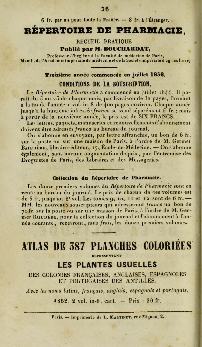 6 fr. par an pour toute la France. — 8 fr. à l’Étranger. RÉPERTOIRE DE PHARMACIE, RECUEIL PRATIQUE Publié par M. BOUCDARDAT, Piolésseiir d’hygiène à la Facullé de médecine de Paris, Memh. de l’Académie impériale de médecine et de la Société imperia le d’agi icullni e, Treizième année commencée en juillet 1856. CONDITIONS DE LA SOUSCRIPTION. Le Répertoire de Pharmacie a commencé en juillet i844- U pa- rait du 5 au de chaque mois, par livraison de 3î paqes, formant à la tin de l'année i vol. in-8 de 4^0 pages environ. Chaque année jusqu’à la huitième adressée franco se vend séparément 5 fr. ; mais à partir de la neuvième année, le prix est de SIX FRANCS. Les lettres,pa(|uets,manuscrits et renouvellementsd’abonnement doivent être adressés franco au bureau du journal. On .s’abonne en envoyant, par lettre affranchie, un bon de 6 fr. sur la poste ou sur une maison de Paris, à l’ordre de M. Germer B.vili.iÈre, libraire-éditeur, 17, Ecole-de-Médecine. — On s’abonne également, sans aucune augmentation de prix, par l’entremise des Droguistes de Paris, des Libraires et des Messageries. Collection du Répertoire de Pharmacie. Les douze premiers volumes du Répertoire de Pharmacie sont en vente au bureau du journal. Le prix de chacun de ces volumes est de 5 fr. jusrpr’au 8'vol. Les tomes c), 10, I i et la sont de 6 fr.— MM. les nouveaux souscripteurs qui adresseront /rarico un bon de jofr. sur la poste ou sur une maison de Paris, à l’ordre de M. Ger- mer Raillière, pour la collection du journal et l’abonnement à l’an- née courante, recevront, sans frais, les douze premiers volumes. ATLAS DE 387 PLANCHES COLORIÉES REPRÉSENTANT LES PLANTES USUELLES DES COLONIES FRANÇAISES, ANGLAISES, ESPAGNOLES ET PORTUGAISES DES ANTILLES. Avec les noms latins, français, anglais, espagnols et portugais, 1852. 2 vol. in-8, cari. — Prix : 30 fr. Paris. — Imprimerie üe L. ïlAnTiNET, rue Mignon, 2.