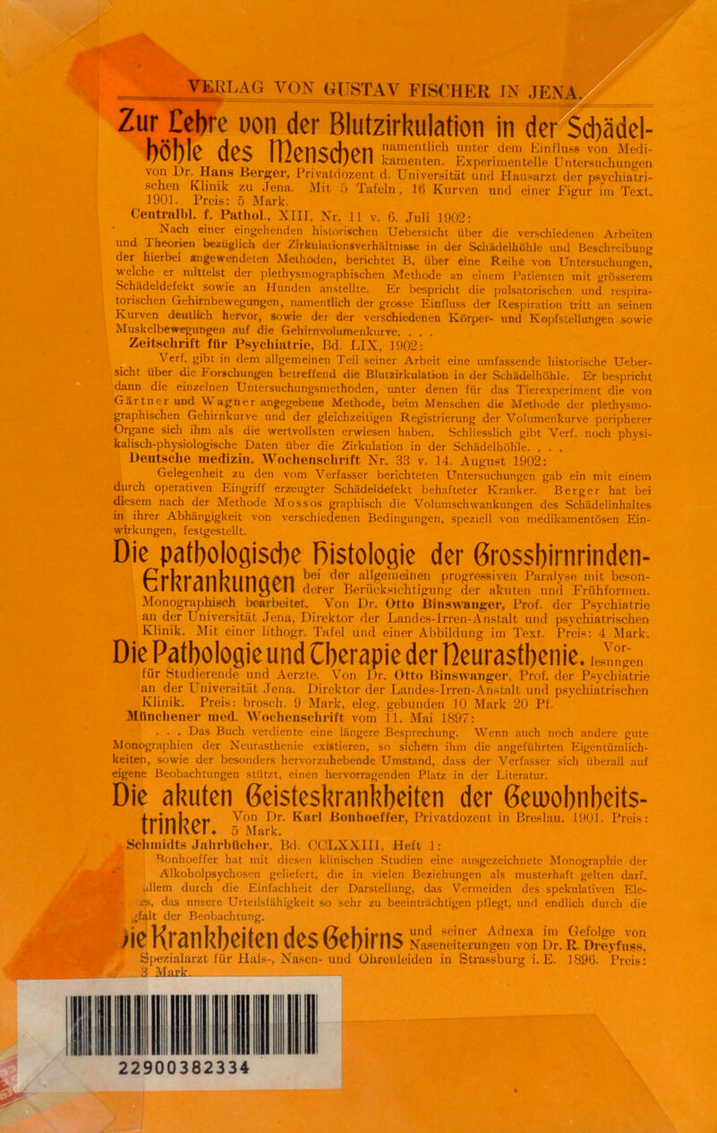 VERLAG VON GUSTAV FISCHER IN .JENA Zur Cebre uon der Blutzirkulation in der Schädel- hÖljlP lT)t>f1Cpht>t1 nam entlieh unter dem Einfluss von Medi- i/vi/ivr u 1 I izvlIOU;vlI kamenten. Experimentelle Untersuchungen * r*Iuuis Berber, Privatdozent d. Universität und Hausarzt der paychiatri- zu *^ena- Mit 5 Tafeln, 16 Kurven und einer Figur im Text. 1901. Preis: 5 Mark. Central bl. f. Pathol., XIII, Nr. 11 v. 6. Juli 1902: Nach einer eingehenden historischen Uebersicht über die verschiedenen Arbeiten nnd Theorien bezüglich der Zirkulalionsverhältnisse in der Schädelhöhle und Beschreibung der hierbei angewendeten Methoden, berichtet B. über eine Reihe von Untersuchungen, welche er mittelst der plethysmographischen Methode an einem Patienten mit grösserem Schädeldefekt sowie an Hunden anstellte. Er bespricht die pulsatorischen und respira- torischen Gehirnbewegungen, namentlich der grosse Einfluss der Respiration tritt an seinen Kurven deutlich hervor, sowie der der verschiedenen Körper- und Kopfs teil utigen sowie Muskelbewegungen auf die Gehirnvolumenkurve. . . . Zeitschrift für Psychiatrie, Bd. EIX, 1902: Verf. gibt in dem allgemeinen Teil seiner Arbeit eine umfassende historische Ueber- sicht über die Forschungen betreffend die Bluuirkulation in der Schädelhöhle. Er bespricht dann die einzelnen Untersuchungsmethoden, unter denen für das Tierexperiment die von Gärtner und Wagner angegebene Methode, beim Menschen die Methode der plethysmo- graphischen Gehirnkurve und der gleichzeitigen Registrierung der Volumenkurve peripherer Organe sich ihm als die wertvollsten erwiesen haben. Schliesslich gibt Verf. noch physi- kalisch-physiologische Daten über die Zirkulation in der Schädelhöhle. . . . Deutsche medizin. Wochenschrift Nr. 33 v. 14. August 1902: Gelegenheit zu den vom Verfasser berichteten Untersuchungen gab ein mit einem durch operativen Eingriff erzeugter Schädeldefekt behafteter Kranker. Berger hat bei diesem nach der Methode Mossos graphisch die Volumschwankungen des Schädelinhaltes in ihrer Abhängigkeit von verschiedenen Bedingungen, speziell von medikamentösen Ein- wirkungen, festgestelit. Die pathologische Histologie der Grosshirnrinden- PIll?1 IMG PH ^e' f'or all£eme'nen progressiven Paralyse mit beson- Vzl l\l Ulll\UI ItjvlI derer Berücksichtigung der akuten und Friihformen. Monographisch bearbeitet. Von Dr. Otto Binswanger, Prof, der Psychiatrie an der Universität Jena, Direktor der Landes-Irren-Anstalt und psychiatrischen Klinik. Mit einer lithogr. Tafel und einer Abbildung im Text. Preis: 4 Mark. Die Pathologie und Cberapie der Heurasthenie. fiir Studierende und Aerzte. Von Dr. Otto Binswanger, Prof, der Psychiatrie an der Universität Jena. Direktor der Landes-Irren-Anstall und psychiatrischen Klinik. Preis: brosch. 9 Mark, eleg. gebunden 10 Mark 20 Pf. Münchener med. Wochenschrift vom 11. Mai 1897: . . . Das Buch verdiente eine längere Besprechung. Wenn auch noch andere gute Monographien der Neurasthenie existieren, so sichern ihm die angeführten Eigentümlich- keiten, sowie der besonders hervorzuhebende Umstand, dass der Verfasser sich überall auf eigene Beobachtungen stützt, einen hervorragenden Platz in der Literatur. Die akuten Geisteskrankheiten der ßeuiobnbeits- trinker ^0n ^.r ü°nl,oeffer> Privatdozent in Breslau. 1901. Preis: Schmidts Jahrbücher, Bd. CCLXXIII, Heft 1: Bonhoeffer hat mit diesen klinischen Studien eine ausgezeichnete Monographie der Alkoholpsychosen geliefert, die in vielen Beziehungen als musterhaft gelten darf. .Jlem durch die Einfachheit der Darstellung, das Vermeiden des spekulativen Ele- 9f-, es, das unsere Urteilsfähigkeit so sehr zu beeinträchtigen pflegt, und endlich durch die P gfalt der Beobachtung. de Krankbeiten desßebirns Naseneiterungen von Dr. R. Dreyfuss, Spezialarzt für Hals-, Nasen- und Ohrenleidcn iu Strassburg i. E. 1896. Preis: 22900382334