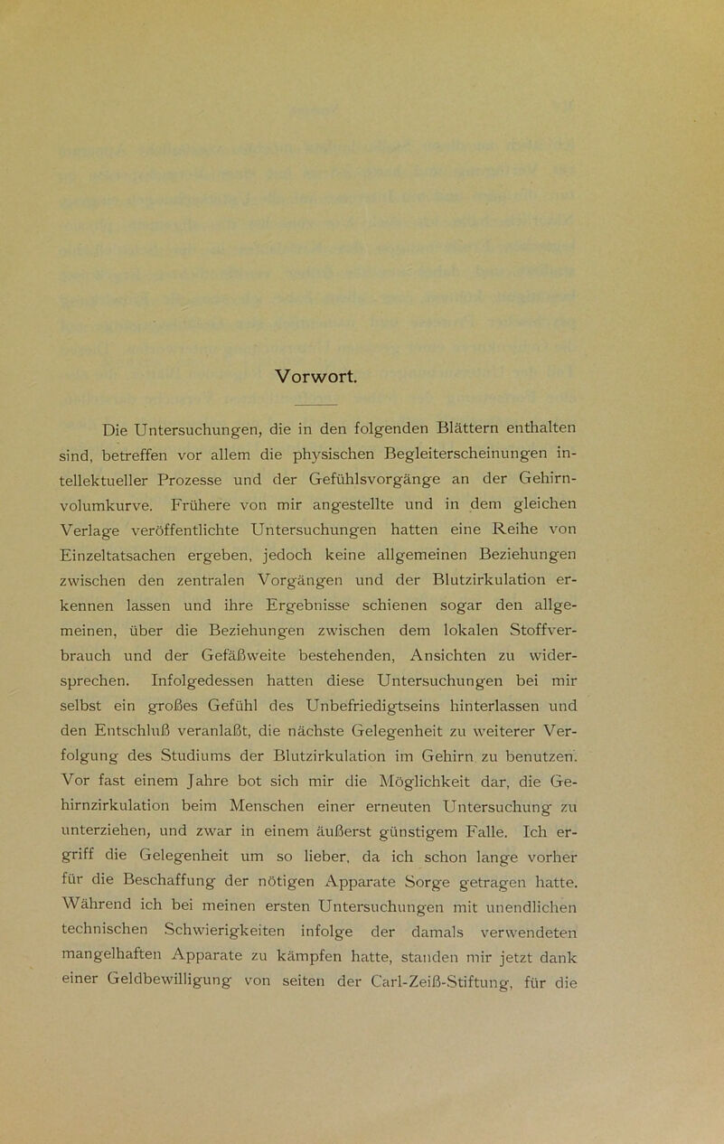 Vorwort. Die Untersuchungen, die in den folgenden Blättern enthalten sind, betreffen vor allem die physischen Begleiterscheinungen in- tellektueller Prozesse und der Gefühlsvorgänge an der Gehirn- volumkurve. Frühere von mir angestellte und in dem gleichen Verlage veröffentlichte Untersuchungen hatten eine Reihe von Einzeltatsachen ergeben, jedoch keine allgemeinen Beziehungen zwischen den zentralen Vorgängen und der Blutzirkulation er- kennen lassen und ihre Ergebnisse schienen sogar den allge- meinen, über die Beziehungen zwischen dem lokalen Stoffver- brauch und der Gefäßweite bestehenden, Ansichten zu wider- sprechen. Infolgedessen hatten diese Untersuchungen bei mir selbst ein großes Gefühl des Unbefriedigtseins hinterlassen und den Entschluß veranlaßt, die nächste Gelegenheit zu weiterer Ver- folgung des Studiums der Blutzirkulation im Gehirn zu benutzen. Vor fast einem Jahre bot sich mir die Möglichkeit dar, die Ge- hirnzirkulation beim Menschen einer erneuten Untersuchung zu unterziehen, und zwar in einem äußerst günstigem Falle. Ich er- griff die Gelegenheit um so lieber, da ich schon lange vorher für die Beschaffung der nötigen Apparate Sorge getragen hatte. Während ich bei meinen ersten Untersuchungen mit unendlichen technischen Schwierigkeiten infolge der damals verwendeten mangelhaften Apparate zu kämpfen hatte, standen mir jetzt dank einer Geldbewilligung von seiten der Carl-Zeiß-Stiftung, für die