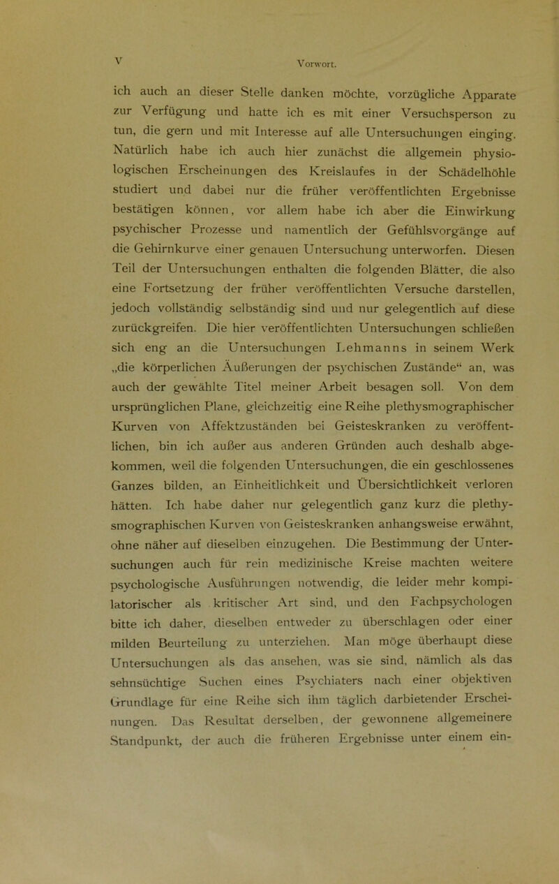 V ich auch an dieser Stelle danken möchte, vorzügliche Apparate zur Verfügung und hatte ich es mit einer Versuchsperson zu tun, die gern und mit Interesse auf alle Untersuchungen einging. Natürlich habe ich auch hier zunächst die allgemein physio- logischen Erscheinungen des Kreislaufes in der Schädelhöhle studiert und dabei nur die früher veröffentlichten Ergebnisse bestätigen können, vor allem habe ich aber die Einwirkung psychischer Prozesse und namentlich der Gefühlsvorgänge auf die Gehirnkurve einer genauen Untersuchung unterworfen. Diesen Teil der Untersuchungen enthalten die folgenden Blätter, die also eine Fortsetzung der früher veröffentlichten Versuche darstellen, jedoch vollständig selbständig sind und nur gelegentlich auf diese zurückgreifen. Die hier veröffentlichten Untersuchungen schließen sich eng an die Untersuchungen Lehmanns in seinem Werk „die körperlichen Äußerungen der psychischen Zustände“ an, was auch der gewählte Titel meiner Arbeit besagen soll. Von dem ursprünglichen Plane, gleichzeitig eine Reihe plethysmographischer Kurven von Affektzuständen bei Geisteskranken zu veröffent- lichen, bin ich außer aus anderen Gründen auch deshalb abge- kommen, weil die folgenden Untersuchungen, die ein geschlossenes Ganzes bilden, an Einheitlichkeit und Übersichtlichkeit verloren hätten. Ich habe daher nur gelegentlich ganz kurz die plethy- smographischen Kurven von Geisteskranken anhangsweise erwähnt, ohne näher auf dieselben einzugehen. Die Bestimmung der Unter- suchungen auch für rein medizinische Kreise machten weitere psvchologische Ausführungen notwendig, die leider mehr kompi- latorischer als kritischer Art sind, und den Fachpsychologen bitte ich daher, dieselben entweder zu überschlagen oder einer milden Beurteilung zu unterziehen. Man möge überhaupt diese Untersuchungen als das ansehen, was sie sind, nämlich als das sehnsüchtige Suchen eines Psychiaters nach einer objektiven Grundlage für eine Reihe sich ihm täglich darbietender Erschei- nungen. Das Resultat derselben, der gewonnene allgemeinere Standpunkt, der auch die früheren Ergebnisse unter einem ein-