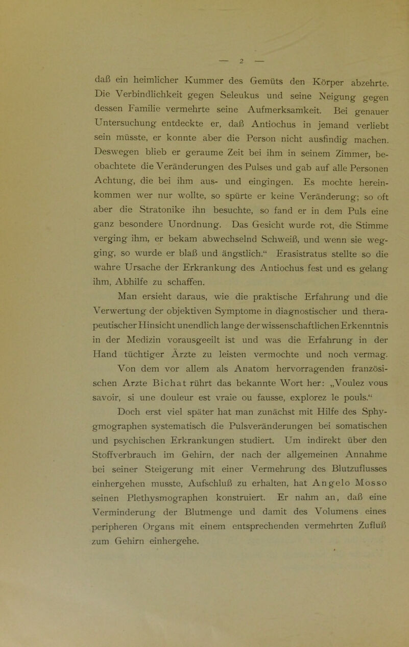 daß ein heimlicher Kummer des Gemüts den Körper abzehrte. Die Verbindlichkeit gegen Seleukus und seine Neigung gegen dessen Familie vermehrte seine Aufmerksamkeit. Bei genauer Untersuchung entdeckte er, daß Antiochus in jemand verliebt sein müsste, er konnte aber die Person nicht ausfindig machen. Deswegen blieb er geraume Zeit bei ihm in seinem Zimmer, be- obachtete die Veränderungen des Pulses und gab auf alle Personen Achtung, die bei ihm aus- und eingingen. Es mochte herein- kommen wer nur wollte, so spürte er keine Veränderung; so oft aber die Stratonike ihn besuchte, so fand er in dem Puls eine ganz besondere Unordnung. Das Gesicht wurde rot, die Stimme verging ihm, er bekam abwechselnd Schweiß, und wenn sie weg- ging, so wurde er blaß und ängstlich.“ Erasistratus stellte so die wahre Ursache der Erkrankung des Antiochus fest und es gelang ihm, Abhilfe zu schaffen. Man ersieht daraus, wie die praktische Erfahrung und die Verwertung der objektiven Symptome in diagnostischer und thera- peutischer Hinsicht unendlich lange der wissenschaftlichen Erkenntnis in der Medizin vorausgeeilt ist und was die Erfahrung in der Hand tüchtiger Arzte zu leisten vermochte und noch vermag. Von dem vor allem als Anatom hervorragenden französi- schen Arzte Bichat rührt das bekannte Wort her: „Voulez vous savoir, si une douleur est vraie ou fausse, explorez le pouls.“ Doch erst viel später hat man zunächst mit Hilfe des Sphy- gmographen systematisch die Pulsveränderungen bei somatischen und psychischen Erkrankungen studiert. Um indirekt über den Stoffverbrauch im Gehirn, der nach der allgemeinen Annahme bei seiner Steigerung mit einer Vermehrung des Blutzuflusses einhergehen musste, Aufschluß zu erhalten, hat Angelo Mosso seinen Plethysmographen konstruiert. Er nahm an, daß eine Verminderung der Blutmenge und damit des Volumens eines peripheren Organs mit einem entsprechenden vermehrten Zufluß zum Gehirn einhergehe.