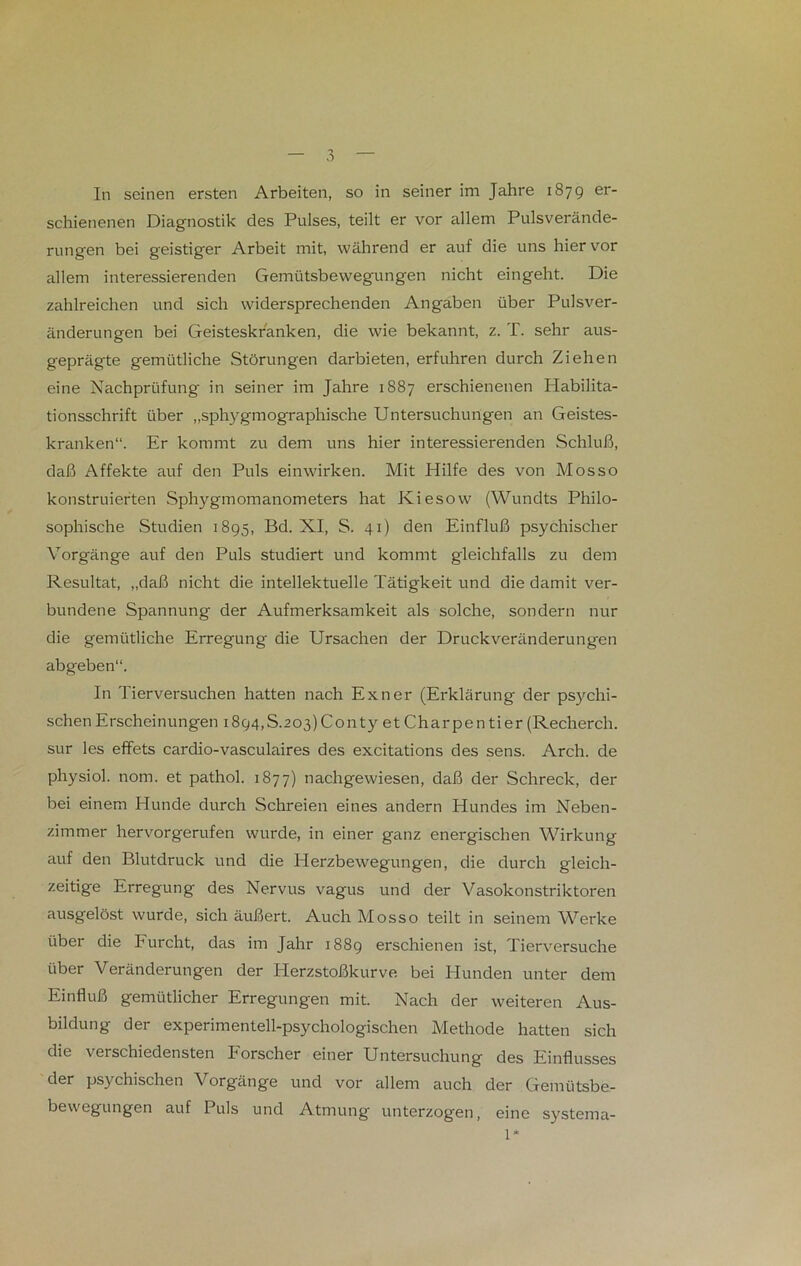 In seinen ersten Arbeiten, so in seiner im Jahre 1879 er- schienenen Diagnostik des Pulses, teilt er vor allem Pulsverände- rungen bei geistiger Arbeit mit, während er auf die uns hiervor allem interessierenden Gemütsbewegungen nicht eingeht. Die zahlreichen und sich widersprechenden Angaben über Pulsver- änderungen bei Geisteskranken, die wie bekannt, z. T. sehr aus- geprägte gemütliche Störungen darbieten, erfuhren durch Ziehen eine Nachprüfung in seiner im Jahre 1887 erschienenen Habilita- tionsschrift über „sphygmographische Untersuchungen an Geistes- kranken“. Er kommt zu dem uns hier interessierenden Schluß, daß Affekte auf den Puls einwirken. Mit Hilfe des von Mosso konstruierten Sphygmomanometers hat Kiesow (Wundts Philo- sophische Studien 1895, Bd. XI, S. 41) den Einfluß psychischer Vorgänge auf den Puls studiert und kommt gleichfalls zu dem Resultat, „daß nicht die intellektuelle Tätigkeit und die damit ver- bundene Spannung der Aufmerksamkeit als solche, sondern nur die gemütliche Erregung die Ursachen der Druckveränderungen abgeben“. In Tierversuchen hatten nach Exil er (Erklärung der psychi- schen Erscheinungen i894,S.203)Conty et Charpentier (Recherch. sur les effets cardio-vasculaires des excitations des sens. Arch. de physiol. nom. et pathol. 1877) nachgewiesen, daß der Schreck, der bei einem Hunde durch Schreien eines andern Hundes im Neben- zimmer hervorgerufen wurde, in einer ganz energischen Wirkung auf den Blutdruck und die Plerzbewegungen, die durch gleich- zeitige Erregung des Nervus vagus und der Vasokonstriktoren ausgelöst wurde, sich äußert. Auch Mosso teilt in seinem Werke über die Furcht, das im Jahr 1889 erschienen ist, Tierversuche über Veränderungen der Herzstoßkurve bei Hunden unter dem Einfluß gemütlicher Erregungen mit. Nach der weiteren Aus- bildung der experimentell-psychologischen Methode hatten sich die verschiedensten Forscher einer Untersuchung des Einflusses der psychischen Vorgänge und vor allem auch der Gemütsbe- bewegungen auf Puls und Atmung unterzogen, eine systema- 1*