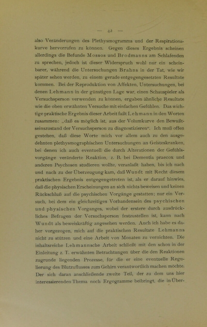 also Veränderungen des Plethysmogramms und der Respirations- kurve hervorrufen zu können. Gegen dieses Ergebnis scheinen allerdings die Befunde Mossos und Brodmanns am Schlafenden zu sprechen, jedoch ist dieser Widerspruch wohl nur ein schein- barer, während die Untersuchungen Brahns in der Tat, wie wir später sehen werden, zu einem gerade entgegengesetzten Resultate kommen. Bei der Reproduktion von Affekten, Untersuchungen, bei denen Lehmann in der günstigen Lage war, einen Schauspieler als Versuchsperson verwenden zu können, ergaben ähnliche Resultate wie die oben erwähnten Versuche mit einfachen Gefühlen. Das wich- tige praktische Ergebnis dieser Arbeit faßt Lehman n in den Worten zusammen: „daß es möglich ist, aus der Volumkurve den Bewußt- seinszustand der Versuchsperson zu diagnostizieren“. Ich muß offen gestehen, daß diese Worte mich vor allem auch zu den ausge- dehnten plethysmographischen Untersuchungen an Geisteskranken, bei denen ich auch eventuell die durch Alterationen der Gefühls- vorgänge veränderte Reaktion, z. B. bei Dementia praecox und anderen Psychosen studieren wollte, veranlaßt haben, bis ich nach und nach zu der Überzeugung kam, daßWundt mit Recht diesem praktischen Ergebnis entgegengetreten ist, als er darauf hinwies, daß die physischen Erscheinungen an sich nichts beweisen und keinen Rückschluß auf die psychischen Vorgänge gestatten; nur ein Ver- such, bei dem ein gleichzeitiges Vorhandensein des psychischen und physischen Vorganges, wobei der erstere durch ausdrück- liches Befragen der Versuchsperson festzustellen ist, kann nach Wundt als beweiskräftig angesehen werden. Auch ich habe es da- her vorgezogen, mich auf die praktischen Resultate Lehmanns nicht zu stützen und eine Arbeit von Monaten zu vernichten. Die inhaltsreiche Lehmannsche Arbeit schließt mit den schon in der Einleitung z. T. erwähnten Betrachtungen über die den Reaktionen zugrunde liegenden Prozesse, für die er eine eventuelle Regu- lierung des Blutzuflusses zum Gehirn verantwortlich machen möchte. Der sich daran anschließende zweite Teil, der zu dem uns hier interessierenden Thema noch Ergogramme beibringt, die in Über-