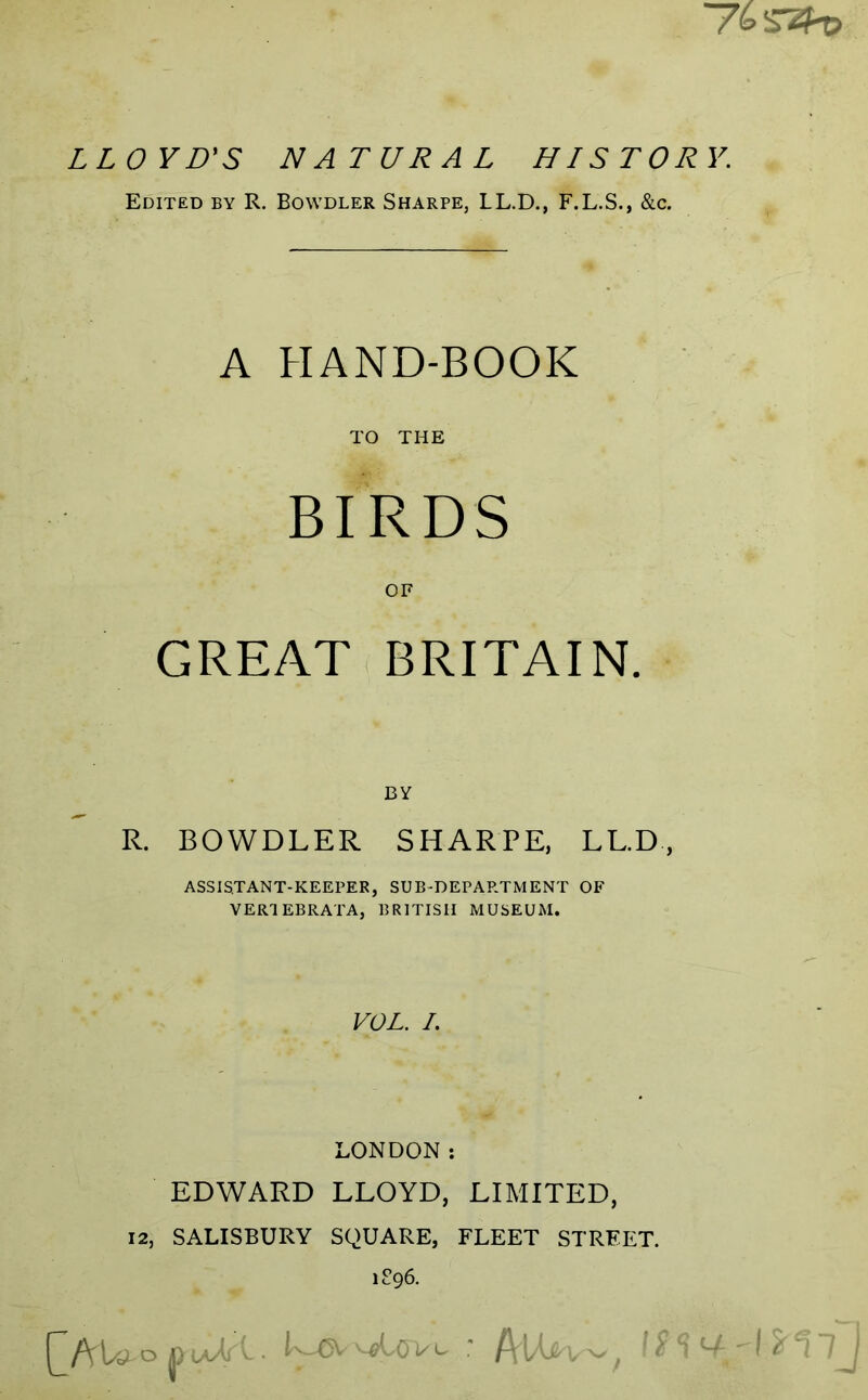 ~7b^zh> LLOYD'S NATURAL HISTORY. Edited by R. Bowdler Sharpe, LL.D., F.L.S., &c. A HAND-BOOK TO THE BIRDS OF GREAT BRITAIN. BY R. BOWDLER SHARPE, LL.D, assistant-keeper, sub-department of VERT EBRATA, BRITISH MUSEUM. VOL. /. LONDON: EDWARD LLOYD, LIMITED, 12, SALISBURY SQUARE, FLEET STREET. 1896.