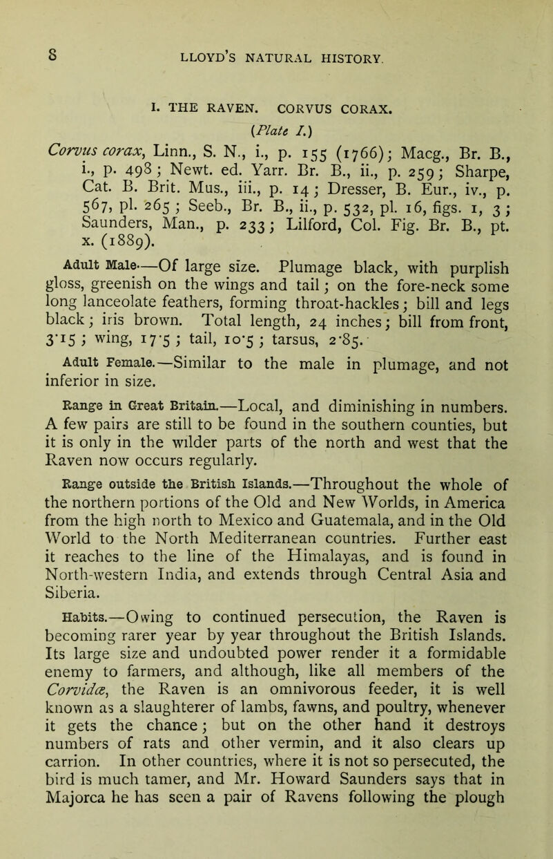 I. THE RAVEN. CORVUS CORAX. {Plate I.) Corvus corax, Linn., S. N., i., p. 155 (1766); Macg., Br. B., i., p. 498 ; Newt. ed. Yarr. Br. B., ii., p. 259; Sharpe, Cat. B. Brit. Mus., iii., p. 14 ; Dresser, B. Eur., iv., p. 567, pi. 265 ; Seeb., Br. B., ii., p. 532, pi. 16, figs. 1, 3 ; Saunders, Man., p. 233; Lilford, Col. Fig. Br. B., pt. x. (1889). Adult Male—Of large size. Plumage black, with purplish gloss, greenish on the wings and tail; on the fore-neck some long lanceolate feathers, forming throat-hackles; bill and legs black; iris brown. Total length, 24 inches; bill from front, 3*15 ; wing, 17-5 ; tail, 10-5 ; tarsus, 2*85. Adult Female.—Similar to the male in plumage, and not inferior in size. Range in Great Britain.—Local, and diminishing in numbers. A few pairs are still to be found in the southern counties, but it is only in the wilder parts of the north and west that the Raven now occurs regularly. Range outside the British Islands.—Throughout the whole of the northern portions of the Old and New Worlds, in America from the high north to Mexico and Guatemala, and in the Old World to the North Mediterranean countries. Further east it reaches to the line of the Himalayas, and is found in North-western India, and extends through Central Asia and Siberia. Habits.—Owing to continued persecution, the Raven is becoming rarer year by year throughout the British Islands. Its large size and undoubted power render it a formidable enemy to farmers, and although, like all members of the Corvida, the Raven is an omnivorous feeder, it is well known as a slaughterer of lambs, fawns, and poultry, whenever it gets the chance; but on the other hand it destroys numbers of rats and other vermin, and it also clears up carrion. In other countries, where it is not so persecuted, the bird is much tamer, and Mr. Howard Saunders says that in Majorca he has seen a pair of Ravens following the plough