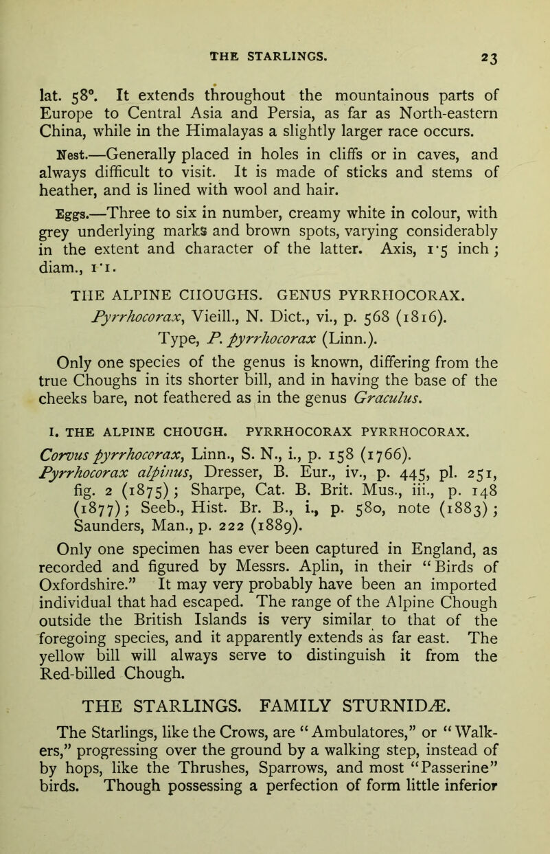 lat. 58°. It extends throughout the mountainous parts of Europe to Central Asia and Persia, as far as North-eastern China, while in the Himalayas a slightly larger race occurs. Nest.—Generally placed in holes in cliffs or in caves, and always difficult to visit. It is made of sticks and stems of heather, and is lined with wool and hair. Eggs.—Three to six in number, creamy white in colour, with grey underlying marks and brown spots, varying considerably in the extent and character of the latter. Axis, 1*5 inch; diam., r'i. THE ALPINE CHOUGHS. GENUS PYRRHOCORAX. Pyrrhocorax, Vieill., N. Diet., vi., p. 568 (1816). Type, P. pyrrhocorax (Linn.). Only one species of the genus is known, differing from the true Choughs in its shorter bill, and in having the base of the cheeks bare, not feathered as in the genus Graculus. I. THE ALPINE CHOUGH. PYRRHOCORAX PYRRHOCORAX. Corvus pyrrhocorax, Linn., S. N., i., p. 158 (1766). Pyrrhocorax alpinus, Dresser, B. Eur., iv., p. 445, pi. 251, fig. 2 (1875); Sharpe, Cat. B. Brit. Mus., iii., p. 148 (1877); Seeb., Hist. Br. B., i., p. 580, note (1883) ; Saunders, Man., p. 222 (1889). Only one specimen has ever been captured in England, as recorded and figured by Messrs. Aplin, in their “Birds of Oxfordshire.” It may very probably have been an imported individual that had escaped. The range of the Alpine Chough outside the British Islands is very similar to that of the foregoing species, and it apparently extends as far east. The yellow bill will always serve to distinguish it from the Red-billed Chough. THE STARLINGS. FAMILY STURNIDHL The Starlings, like the Crows, are “ Ambulatores,” or “Walk- ers,” progressing over the ground by a walking step, instead of by hops, like the Thrushes, Sparrows, and most “Passerine” birds. Though possessing a perfection of form little inferior