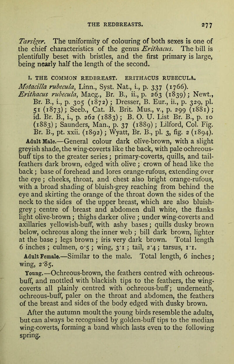 Tarsiger. The uniformity of colouring of both sexes is one of the chief characteristics of the genus Erithacus. The bill is plentifully beset with bristles, and the first primary is large, being nearly half the length of the second. I. THE COMMON REDBREAST. ERITHACUS RUBECULA. Motacilla rubecula, Linn., Syst. Nat., i., p. 337 (1766). Erithacus rubecula, Macg., Br. B., ii., p. 263 (1839); Newt., Br. B., i., p. 305 (1872) ; Dresser, B. Eur., ii., p. 329, pi. 51 (1873); Seeb., Cat. B. Brit. Mus., v., p. 299 (1881); id. Br. B., i., p. 262 (1883); B. O. U. List Br. B., p. 10 (1883); Saunders, Man., p. 37 (1889); Lilford, Col. Fig. Br. B., pt. xxii. (1892); Wyatt, Br. B., pi. 3, fig. 2 (1894). Adult Male.—General colour dark olive-brown, with a slight greyish shade, the wing-coverts like the back, with pale ochreous- buff tips to the greater series; primary-coverts, quills, and tail- feathers dark brown, edged with olive ; crown of head like the back; base of forehead and lores orange-rufous, extending over the eye; cheeks, throat, and chest also bright orange-rufous, with a broad shading of bluish-grey reaching from behind the eye and skirting the orange of the throat down the sides of the neck to the sides of the upper breast, which are also bluish- grey ; centre of breast and abdomen dull white, the flanks light olive-brown; thighs darker olive ; under wing-coverts and axillaries yellowish-buff, with ashy bases; quills dusky brown below, ochreous along the inner web ; bill dark brown, lighter at the base ; legs brown ; iris very dark brown. Total length 6 inches ; culmen, 0-5 ; wing, 3*1 ; tail, 2*4; tarsus, i*i. Adult Female.—Similar to the male. Total length, 6 inches; wing, 2-85. Young.—Ochreous-brown, the feathers centred with ochreous- buff, and mottled with blackish tips to the feathers, the wing- coverts all plainly centred with ochreous-buff; underneath, ochreous-buff, paler on the throat and abdomen, the feathers of the breast and sides of the body edged with dusky brown. After the autumn moult the young birds resemble the adults, but can always be recognised by golden-buff tips to the median wing-coverts, forming a band which lasts even to the following spring.