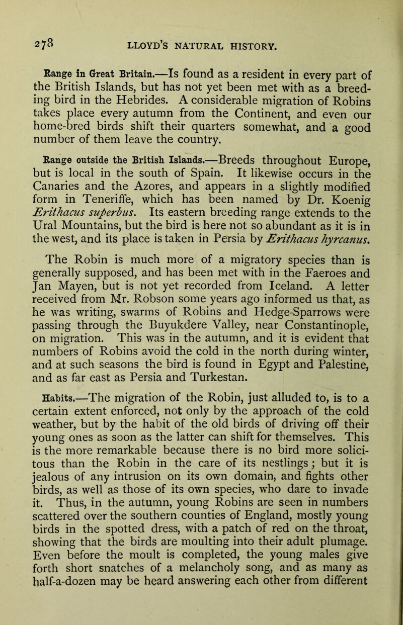Range in Great Britain.—Is found as a resident in every part of the British Islands, but has not yet been met with as a breed- ing bird in the Hebrides. A considerable migration of Robins takes place every autumn from the Continent, and even our home-bred birds shift their quarters somewhat, and a good number of them leave the country. Range outside the British Islands.—Breeds throughout Europe, but is local in the south of Spain. It likewise occurs in the Canaries and the Azores, and appears in a slightly modified form in Teneriffe, which has been named by Dr. Koenig Erithacus superbus. Its eastern breeding range extends to the Ural Mountains, but the bird is here not so abundant as it is in the west, and its place is taken in Persia by Erithacus hyrcanus. The Robin is much more of a migratory species than is generally supposed, and has been met with in the Faeroes and Jan Mayen, but is not yet recorded from Iceland. A letter received from Mr. Robson some years ago informed us that, as he was writing, swarms of Robins and Hedge-Sparrows were passing through the Buyukdere Valley, near Constantinople, on migration. This was in the autumn, and it is evident that numbers of Robins avoid the cold in the north during winter, and at such seasons the bird is found in Egypt and Palestine, and as far east as Persia and Turkestan. Habits.—The migration of the Robin, just alluded to, is to a certain extent enforced, not only by the approach of the cold weather, but by the habit of the old birds of driving off their young ones as soon as the latter can shift for themselves. This is the more remarkable because there is no bird more solici- tous than the Robin in the care of its nestlings; but it is jealous of any intrusion on its own domain, and fights other birds, as well as those of its own species, who dare to invade it. Thus, in the autumn, young Robins are seen in numbers scattered over the southern counties of England, mostly young birds in the spotted dress, with a patch of red on the throat, showing that the birds are moulting into their adult plumage. Even before the moult is completed, the young males give forth short snatches of a melancholy song, and as many as half-a-dozen may be heard answering each other from different