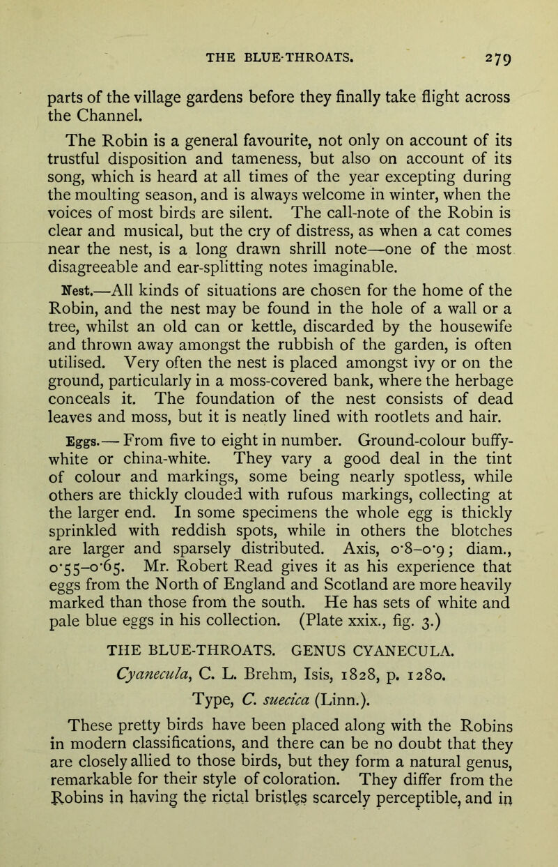 parts of the village gardens before they finally take flight across the Channel. The Robin is a general favourite, not only on account of its trustful disposition and tameness, but also on account of its song, which is heard at all times of the year excepting during the moulting season, and is always welcome in winter, when the voices of most birds are silent. The call-note of the Robin is clear and musical, but the cry of distress, as when a cat comes near the nest, is a long drawn shrill note—one of the most disagreeable and ear-splitting notes imaginable. Nest.—All kinds of situations are chosen for the home of the Robin, and the nest may be found in the hole of a wall or a tree, whilst an old can or kettle, discarded by the housewife and thrown away amongst the rubbish of the garden, is often utilised. Very often the nest is placed amongst ivy or on the ground, particularly in a moss-covered bank, where the herbage conceals it. The foundation of the nest consists of dead leaves and moss, but it is neatly lined with rootlets and hair. Eggs.— From five to eight in number. Ground-colour buffy- white or china-white. They vary a good deal in the tint of colour and markings, some being nearly spotless, while others are thickly clouded with rufous markings, collecting at the larger end. In some specimens the whole egg is thickly sprinkled with reddish spots, while in others the blotches are larger and sparsely distributed. Axis, o*8-o*9; diam., °'55-0*65. Mr. Robert Read gives it as his experience that eggs from the North of England and Scotland are more heavily marked than those from the south. He has sets of white and pale blue eggs in his collection. (Plate xxix., fig. 3.) THE BLUE-THROATS. GENUS CYANECULA. Cyanecula, C. L. Brehm, Isis, 1828, p. 1280. Type, C. suecica (Linn.). These pretty birds have been placed along with the Robins in modern classifications, and there can be no doubt that they are closely allied to those birds, but they form a natural genus, remarkable for their style of coloration. They differ from the Robins in having the rictal bristles scarcely perceptible, and in