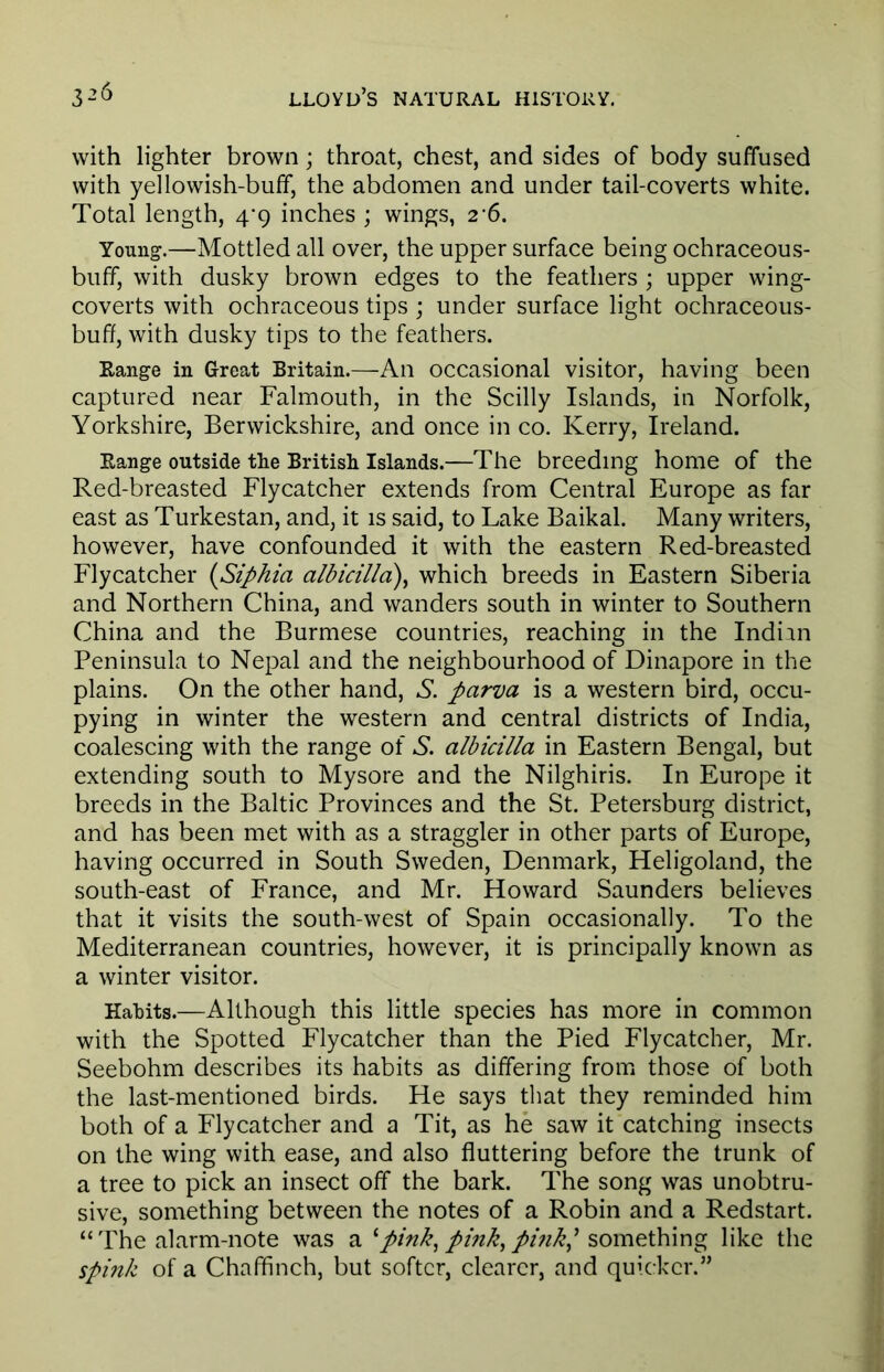 with lighter brown; throat, chest, and sides of body suffused with yellowish-buff, the abdomen and under tail-coverts white. Total length, 4/9 inches ; wings, 26. Young.—Mottled all over, the upper surface being ochraceous- buff, with dusky brown edges to the feathers ; upper wing- coverts with ochraceous tips ; under surface light ochraceous- buff, with dusky tips to the feathers. Range in Great Britain.—An occasional visitor, having been captured near Falmouth, in the Scilly Islands, in Norfolk, Yorkshire, Berwickshire, and once in co. Kerry, Ireland. Range outside the British Islands.—The breeding home of the Red-breasted Flycatcher extends from Central Europe as far east as Turkestan, and, it is said, to Lake Baikal. Many writers, however, have confounded it with the eastern Red-breasted Flycatcher (Siphia albicilla), which breeds in Eastern Siberia and Northern China, and wanders south in winter to Southern China and the Burmese countries, reaching in the Indian Peninsula to Nepal and the neighbourhood of Dinapore in the plains. On the other hand, S. pcirva is a western bird, occu- pying in winter the western and central districts of India, coalescing with the range of S. albicilla in Eastern Bengal, but extending south to Mysore and the Nilghiris. In Europe it breeds in the Baltic Provinces and the St. Petersburg district, and has been met with as a straggler in other parts of Europe, having occurred in South Sweden, Denmark, Heligoland, the south-east of France, and Mr. Howard Saunders believes that it visits the south-west of Spain occasionally. To the Mediterranean countries, however, it is principally known as a winter visitor. Habits.—Although this little species has more in common with the Spotted Flycatcher than the Pied Flycatcher, Mr. Seebohm describes its habits as differing from those of both the last-mentioned birds. He says that they reminded him both of a Flycatcher and a Tit, as he saw it catching insects on the wing with ease, and also fluttering before the trunk of a tree to pick an insect off the bark. The song was unobtru- sive, something between the notes of a Robin and a Redstart. “The alarm-note was a 1 pink, pink, pi?ikj something like the spink of a Chaffinch, but softer, clearer, and quicker.”