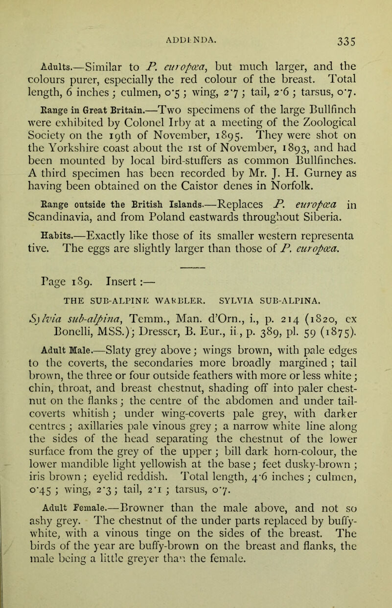 Adults.—Similar to P. europcea, but much larger, and the colours purer, especially the red colour of the breast. Total length, 6 inches ; oilmen, 0*5 ; wing, 27 ; tail, 2*6 ; tarsus, 07. Range in Great Britain.—Two specimens of the large Bullfinch were exhibited by Colonel Irby at a meeting of the Zoological Society on the 19th of November, 1895. They were shot on the Yorkshire coast about the 1st of November, 1893, and had been mounted by local bird-stuffers as common Bullfinches. A third specimen has been recorded by Mr. J. H. Gurney as having been obtained on the Caistor denes in Norfolk. Range outside the British Islands.—Replaces P. eiiropQZCL in Scandinavia, and from Poland eastwards throughout Siberia. Habits.—Exactly like those of its smaller western representa tive. The eggs are slightly larger than those of P. curopoza. Page 189. Insert:— THE SUB-ALPINE WAKBLER. SYLVIA SUB-ALPINA. S)lvia sub-alpina, Temm., Man. d’Orn., i., p. 214 (1820, ex Bonelli, MSS.); Dresser, B. Eur., ii, p. 389, pi. 59 (1875). Adult Male.—Slaty grey above; wings brown, with pale edges to the coverts, the secondaries more broadly margined ; tail brown, the three or four outside feathers with more or less white; chin, throat, and breast chestnut, shading off into paler chest- nut on the flanks; the centre of the abdomen and under tail- coverts whitish; under wing-coverts pale grey, with darker centres ; axillaries pale vinous grey; a narrow white line along the sides of the head separating the chestnut of the lower surface from the grey of the upper; bill dark horn-colour, the lower mandible light yellowish at the base; feet dusky-brown ; iris brown; eyelid reddish. Total length, 4^6 inches ; culmen, 0-45 ; wing, 2-3; tail, 2‘i ; tarsus, 0*7. Adult Female.—Browner than the male above, and not so ashy grey. The chestnut of the under parts replaced by buffy- white, with a vinous tinge on the sides of the breast. The birds of the year are buffy-brown on the breast and flanks, the male being a little greyer than the female.