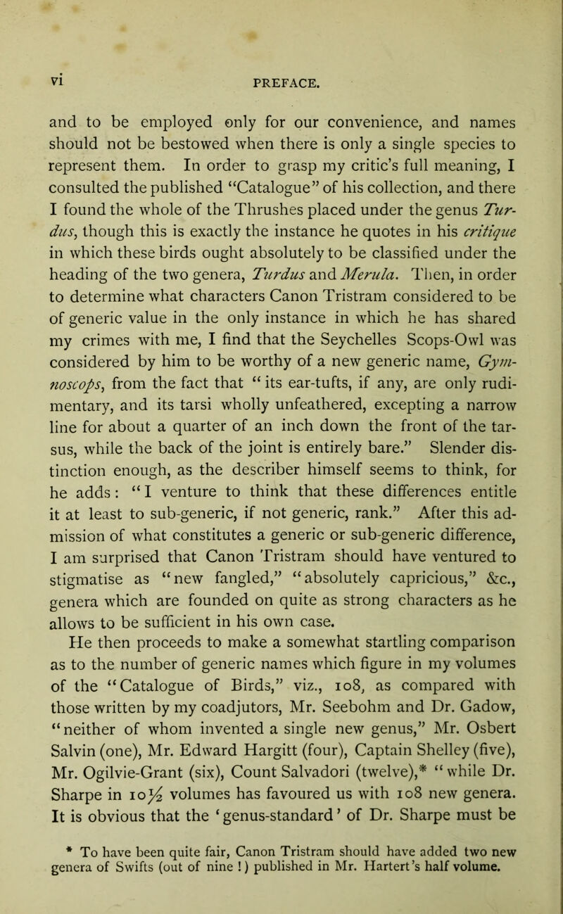 and to be employed only for our convenience, and names should not be bestowed when there is only a single species to represent them. In order to grasp my critic’s full meaning, I consulted the published “Catalogue” of his collection, and there I found the whole of the Thrushes placed under the genus Tur- dus, though this is exactly the instance he quotes in his critique in which these birds ought absolutely to be classified under the heading of the two genera, Tiirdus and Merida. Tlien, in order to determine what characters Canon Tristram considered to be of generic value in the only instance in which he has shared my crimes with me, I find that the Seychelles Scops-Owl was considered by him to be worthy of a new generic name, Gym- noscops., from the fact that “ its ear-tufts, if any, are only rudi- mentary, and its tarsi wholly unfeathered, excepting a narrow line for about a quarter of an inch down the front of the tar- sus, while the back of the joint is entirely bare.” Slender dis- tinction enough, as the describer himself seems to think, for he adds: “ I venture to think that these differences entitle it at least to sub-generic, if not generic, rank.” After this ad- mission of what constitutes a generic or sub-generic difference, I am surprised that Canon Tristram should have ventured to stigmatise as “new fangled,” “absolutely capricious,” &c., genera which are founded on quite as strong characters as he allows to be sufficient in his own case. He then proceeds to make a somewhat startling comparison as to the number of generic names which figure in my volumes of the “Catalogue of Birds,” viz., io8, as compared with those written by my coadjutors, Mr. Seebohm and Dr. Gadow, “ neither of whom invented a single new genus,” Mr. Osbert Salvin (one), Mr. Edward Hargitt (four), Captain Shelley (five), Mr. Ogilvie-Grant (six), Count Salvador! (twelve),* “ while Dr. Sharpe in lo^ volumes has favoured us with io8 new genera. It is obvious that the ‘ genus-standard ’ of Dr. Sharpe must be * To have been quite fair, Canon Tristram should have added two new genera of Swifts (out of nine !) published in Mr. Hartert’s half volume.