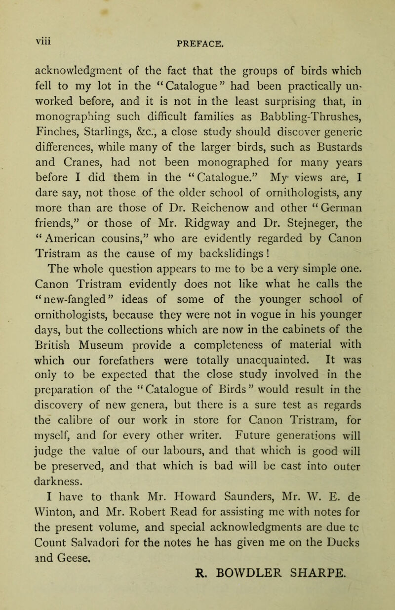 Vlll acknowledgment of the fact that the groups of birds which fell to my lot in the “ Catalogue ” had been practically un- worked before, and it is not in the least surprising that, in monographing such difficult families as Babbling-Thrushes, Finches, Starlings, &c., a close study should discover generic differences, while many of the larger birds, such as Bustards and Cranes, had not been monographed for many years before I did them in the “ Catalogue.” My views are, I dare say, not those of the older school of ornithologists, any more than are those of Dr. Reichenow and other “ German friends,” or those of Mr. Ridgway and Dr. Stejneger, the “ American cousins,” who are evidently regarded by Canon Tristram as the cause of my backslidings ! The whole question appears to me to be a very simple one. Canon Tristram evidently does not like what he calls the “new-fangled” ideas of some of the younger school of ornithologists, because they were not in vogue in his younger days, but the collections which are now in the cabinets of the British Museum provide a completeness of material with which our forefathers were totally unacquainted. It was only to be expected that the close study involved in the preparation of the “ Catalogue of Birds ” would result in the discovery of new genera, but there is a sure test as regards the calibre of our work in store for Canon Tristram, for myself, and for every other writer. Future generations will judge the value of our labours, and that which is good will be preserved, and that which is bad will be cast into outer darkness. I have to thank Mr. Howard Saunders, Mr. W. E. de VVinton, and Mr. Robert Read for assisting me with notes for the present volume, and special acknowledgments are due tc Count Salvador! for the notes he has given me on the Ducks and Geese. R. BOWDLER SHARPE.