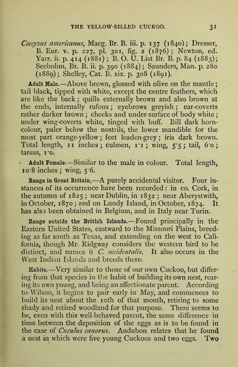 Coccyzus americanus, Macg. Br. B. iii. p. 137 (1840); Dresser, B. Eur. V. p. 227, pi. 301, fig. 2 (1876); Newton, ed. Yarn ii. p. 414 (1881); B. O. U. List Br. B. p. 84 (1883); Seebohm, Br. B. ii. p. 390 (1884); Saunders, Man. p. 280 (1889); Shelley, Cat. B. xix. p. 308 (1891). Adult Male.—Above brown, glossed with olive on the mantle; tail black, tipped with white, except the centre feathers, which are like the back; quills externally brown and also brown at the ends, internally rufous; eyebrows greyish ; ear-coverts rather darker brown ; cheeks and under-surface of body white; under wing-coverts white, tinged with buff. Bill dark horn- colour, paler below the nostrils, the lower mandible for the most part orange-yellow; feet leaden-grey; iris dark brown. Total length, ii inches; culmen, i*i ; wing, 5*5; tail, 6’o; tarsus, i‘o. Adult Female.—Similar to the male in colour. Total length, 10*8 inches; wing, 5-6. Range in Great Britain.—A purely accidental visitor. Four in- stances of its occurrence have been recorded: in co. Cork, in the autumn of 1825 ; near Dublin, in 1832 ; near Aberystwith, in October, 1870; and on Lundy Island, in October, 1874. It has also been obtained in Belgium, and in Italy near Turin. Range outside the British Islands.—Found principally in the Eastern United States, eastward to the Missouri Plains, breed- ing as far south as Texas, and extending on the west to Cali- fornia, though Mr. Ridgway considers the western bird to be distinct, and names it C. ocddentalis. It also occurs in the West Indian Islands and breeds there. Habits.—Very similar to those of our own Cuckoo, but differ- ing from that species in the habit of building its own nest, rear- ing its own young, and being an affectionate parent. According to Wilson, it begins to pair early in May, and commences to build its nest about the loth of that month, retiring to some shady and retired woodland for that purpose. There seems to be, even with this well-behaved parent, the same difference in time between the deposition of the eggs as is to be found in the case of Cuculus canorus. Audubon relates that he found a nest iq which were five young Cuckoos and two eggs. Two