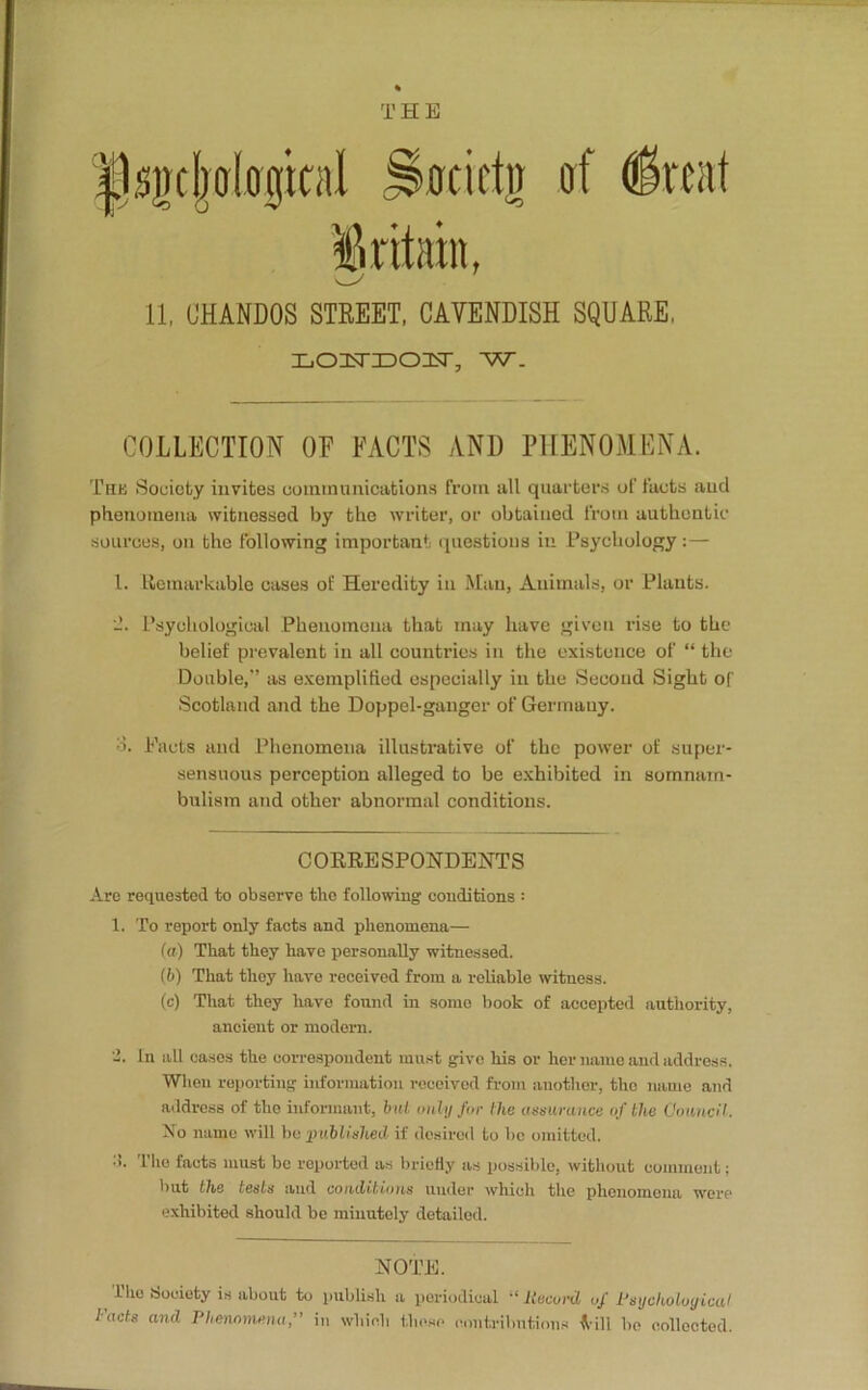 THE psijcljoloijical ^ocii'tn of fait Britain, 11, (JHANDOS STREET, CAVENDISH SQUARE, LOisriDOicsr, w. COLLECTION OE FACTS AN1) PHENOMENA. The Society invites communications from all quarters of facts and phenomena witnessed by the writer, or obtained from authentic sources, on the following important questions in Psychology : — 1. Remarkable cases of Heredity in Man, Animals, or Plants. Psychological Phenomena that may have given rise to the belief prevalent in all countries in the existence of “ the Double,” as exemplified especially in the Second Sight of Scotland and the Doppel-ganger of Germany. ■>. Pacts and Phenomena illustrative of the power of super- sensuous perception alleged to be exhibited in somnam- bulism and other abnormal conditions. CORRESPONDENTS Are requested to observe the following conditions = 1. To report only facts and phenomena— (a) That they have personally witnessed. (b) That they have received from a reliable witness. (c) That they have found in some book of accepted authority, ancient or modern. 2. In all cases the correspondent must give his or her name and address. When reporting information received from another, the name and address of the informant, bid only for the assurance of the Council. No name will be published if desired to be omitted. •i. The facts must be reported as briefly as possible, without comment; but the tests and conditions under which the phenomena were exhibited should be minutely detailed. NOTE. Tho .Society is about to publish a periodical “ Record of Psychological Facts and Phenomena,” in which those contributions f ill bo collected.
