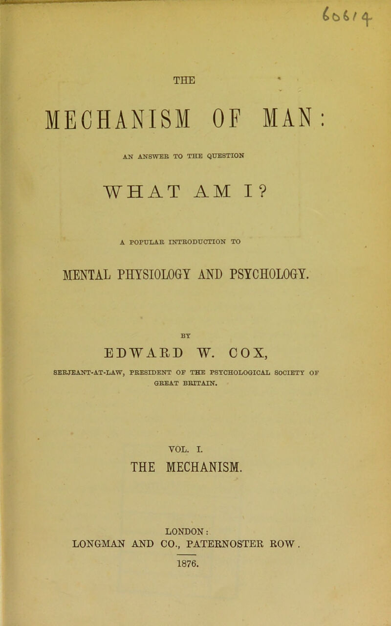 t \ THE MECHANISM OF MAN: AN ANSWER TO THE QUESTION WHAT AMI? A POPULAR INTRODUCTION TO MENTAL PHYSIOLOGY AND PSYCHOLOGY. EDWAED W. COX, SERJEANT-AT-LAW, PRESIDENT OF THE PSYCHOLOGICAL SOCIETY OF GREAT BRITAIN. VOL. I. THE MECHANISM. LONDON: LONGMAN AND CO., PATERNOSTER ROW. 1876.