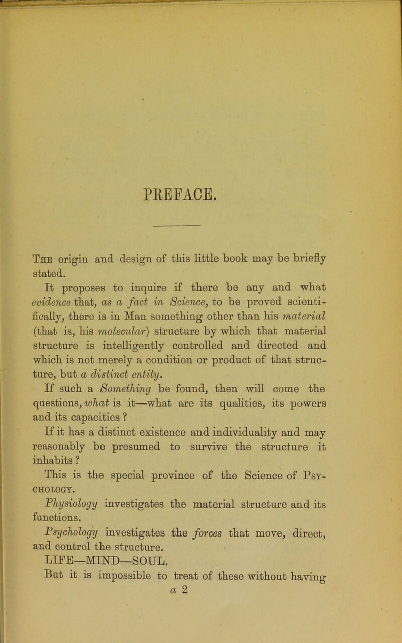 PREFACE. The origin and design of this little book may be briefly stated. It proposes to inquire if there be any and what evidence that, as a fact in Science, to be proved scienti- fically, there is in Man something other than his material (that is, his molecular) structure by which that material structure is intelligently controlled and directed and which is not merely a condition or product of that struc- ture, but a distinct entity. If such a Something be found, then will come the questions, ivliat is it—what are its qualities, its powers and its capacities ? If it has a distinct existence and individuality and may reasonably be presumed to survive the structure it inhabits ? This is the special province of the Science of Psy- chology. Physiology investigates the material structure and its functions. Psychology investigates the forces that move, direct, and control the structure. LIFE—MIND—SOUL. But it is impossible to treat of these without having a 2