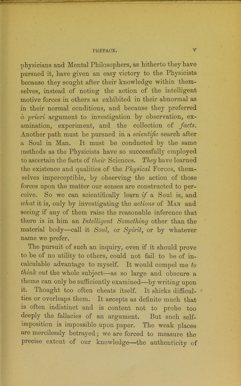 physicians and Mental Philosophers, as hitherto they have pursued it, have given an easy victory to the Physicists because they sought after their knowledge within them- selves, instead of noting the action of the intelligent motive forces in others as exhibited in their abnormal as in their normal conditions, and because they preferred a priori argument to investigation by observation, ex- amination, experiment, and the collection of facts. Another path must be pursued in a scientific search after a Soul in Man. It must be conducted by the same methods as the Physicists have so successfully employed to ascertain the facts of their Sciences. They have learned the existence and qualities of the Physical Forces, them- selves imperceptible, by observing the action of those forces upon the matter our senses are constructed to per- ceive. So we can scientifically learn if a Soul is, and what it is, only by investigating the actions of Man and seeing if any of them raise the reasonable inference that there is in him an Intelligent Something other than the material body—call it Soul, or Spirit, or by whatever name we prefer. The pursuit of such an inquiry, even if it should prove to be of no utility to others, could not fail to be of in- calculable advantage to myself. It would compel me to think out the whole subject—as so large and obscure a theme can only be sufficiently examined—by writing upon it. Thought too often cheats itself. It shirks difficul- ties or overleaps them. It accepts as definite much that is often indistinct and is content not to probe too deeply the fallacies of an argument. But such self- imposition is impossible upon paper. The weak places are mercilessly betrayed; we are forced to measure the precise extent of our knowledge—the authenticity of