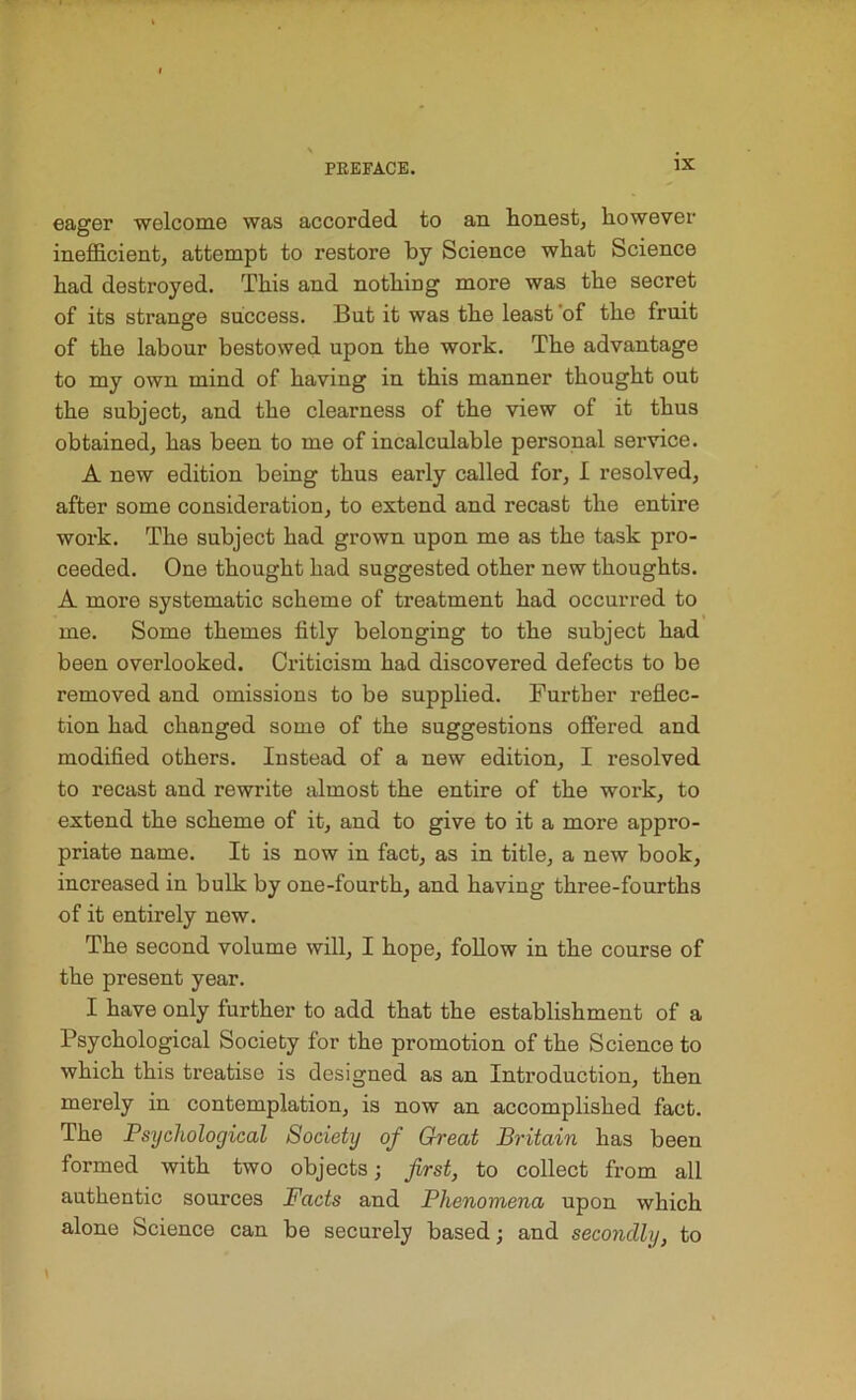 eager welcome was accorded to an honest, however inefficient, attempt to restore by Science what Science had destroyed. This and nothing more was the secret of its strange success. But it was the least of the fruit of the labour bestowed upon the work. The advantage to my own mind of having in this manner thought out the subject, and the clearness of the view of it thus obtained, has been to me of incalculable personal service. A new edition being thus early called for, I resolved, after some consideration, to extend and recast the entire work. The subject had grown upon me as the task pro- ceeded. One thought had suggested other new thoughts. A more systematic scheme of treatment had occurred to me. Some themes fitly belonging to the subject had been overlooked. Criticism had discovered defects to be removed and omissions to be supplied. Further reflec- tion had changed some of the suggestions offered and modified others. Instead of a new edition, I resolved to recast and rewrite almost the entire of the work, to extend the scheme of it, and to give to it a more appro- priate name. It is now in fact, as in title, a new book, increased in bulk by one-fourth, and having three-fourths of it entirely new. The second volume will, I hope, follow in the course of the present year. I have only further to add that the establishment of a Psychological Society for the promotion of the Science to which this treatise is designed as an Introduction, then merely in contemplation, is now an accomplished fact. The Psychological Society of Great Britain has been formed with two objects; first, to collect from all authentic sources Facts and Phenomena upon which alone Science can be securely based; and secondly, to