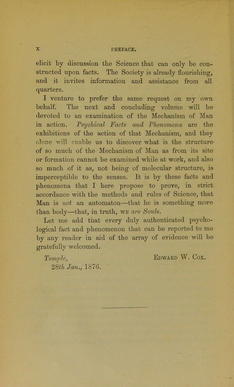 elicit by discussion tlie Science that can only be con- structed upon facts. The Society is already flourishing, and it invites information and assistance from all quarters. I venture to prefer the same request on my own behalf. The next and concluding volume will be devoted to an examination of the Mechanism of Man in action. Psychical Facts and Phenomena are the exhibitions of the action of that Mechanism, and they alone will enable us to discover what is the structure of so much of the Mechanism of Man as from its site or formation cannot be examined while at work, and also so much of it as, not being of molecular structure, is imperceptible to the senses. It is by these facts and phenomena that I here propose to prove, in strict accordance with the methods and rules of Science, that Man is not an automaton—that he is something more than body—that, in truth, we are Souls. Let me add that every duly authenticated psycho- logical fact and phenomenon that can be reported to me by any reader in aid of the array of evidence will be gratefully welcomed. Temple, 28th Jan., 1S76. Edward W. Cox.