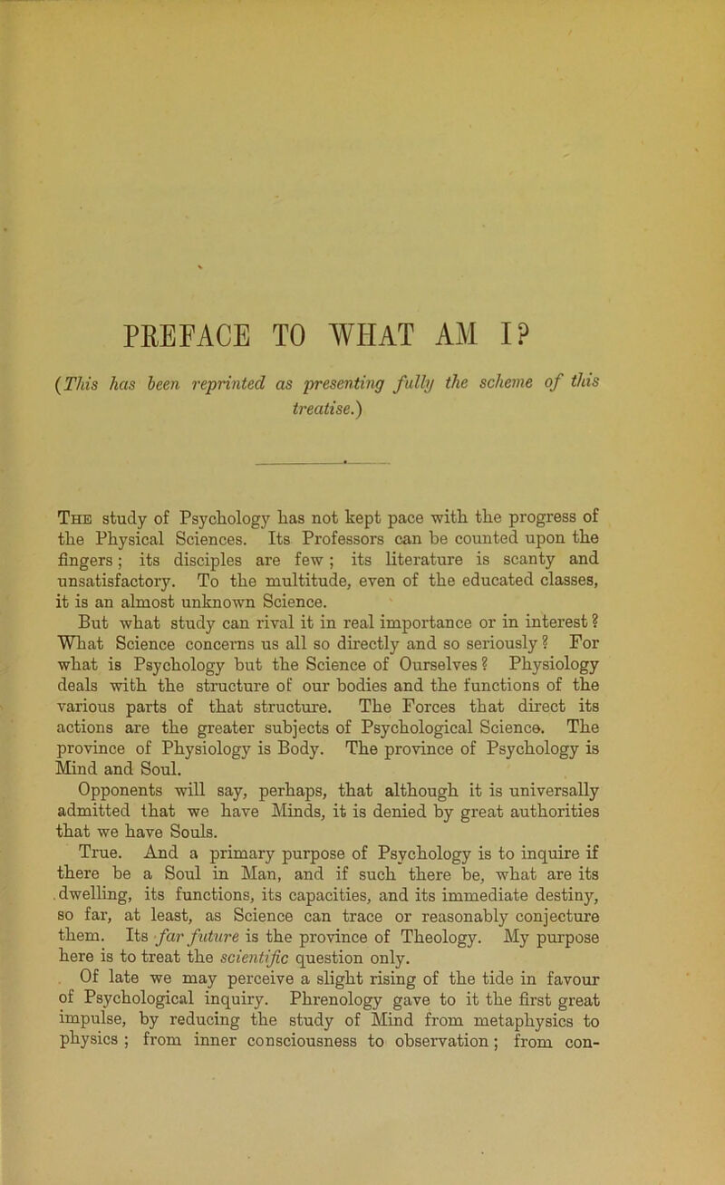 PREFACE TO WHAT AM I? (This has been reprinted as presenting fully the scheme of this treatise.) The study of Psychology lias not kept pace with the progress of the Physical Sciences. Its Professors can be counted upon the fingers; its disciples are few; its literature is scanty and unsatisfactory. To the multitude, even of the educated classes, it is an almost unknown Science. But what study can rival it in real importance or in interest ? What Science concerns us all so directly and so seriously? For what is Psychology but the Science of Ourselves? Physiology deals with the structure of our bodies and the functions of the various parts of that structure. The Forces that direct its actions are the greater subjects of Psychological Science. The province of Physiology is Body. The province of Psychology is Mind and Soul. Opponents will say, perhaps, that although it is universally admitted that we have Minds, it is denied by great authorities that we have Souls. True. And a primary purpose of Psychology is to inquire if there be a Soul in Man, and if such there be, what are its . dwelling, its functions, its capacities, and its immediate destiny, so far, at least, as Science can trace or reasonably conjecture them. Its far future is the province of Theology. My purpose here is to treat the scientific question only. Of late we may perceive a slight rising of the tide in favour of Psychological inquiry. Phrenology gave to it the first great impulse, by reducing the study of Mind from metaphysics to physics ; from inner consciousness to observation; from con-