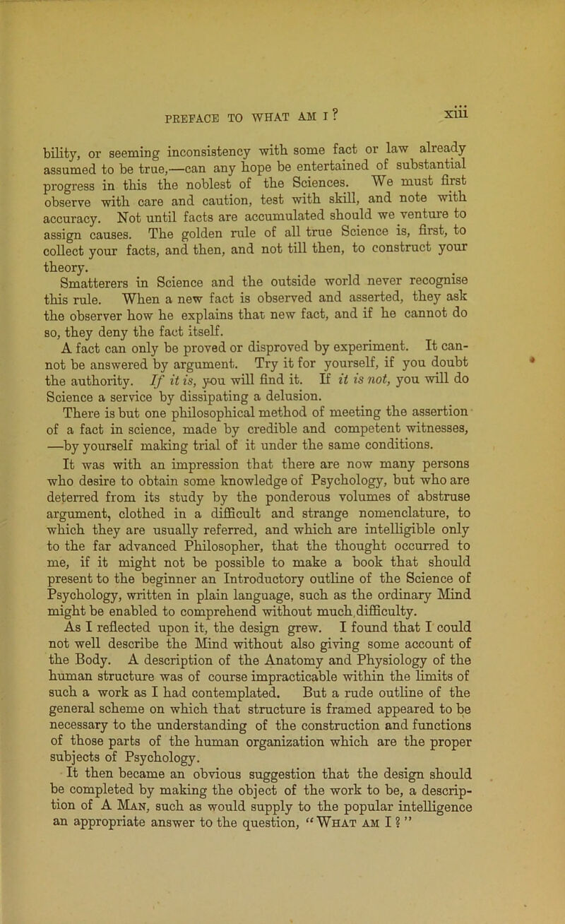 bility, or seeming inconsistency with some fact or law already assumed to be true,—can any hope be entertained of substantial progress in this the noblest of the Sciences. We must first observe with care and caution, test with skill, and note with accuracy. Not until facts are accumulated should we venture to assign causes. The golden rule of all true Science is, first, to collect your facts, and then, and not till then, to construct your theory. Smatterers in Science and the outside world never recognise this rule. When a new fact is observed and asserted, they ask the observer how he explains that new fact, and if he cannot do so, they deny the fact itself. A fact can only be proved or disproved by experiment. It can- not be answered by argument. Try it for yourself, if you doubt the authority. If it is, you will find it. If it is not, you will do Science a service by dissipating a delusion. There is but one philosophical method of meeting the assertion of a fact in science, made by credible and competent witnesses, —by yourself making trial of it under the same conditions. It was with an impression that there are now many persons who desire to obtain some knowledge of Psychology, but who are deterred from its study by the ponderous volumes of abstruse argument, clothed in a difficult and strange nomenclature, to which they are usually referred, and which are intelligible only to the far advanced Philosopher, that the thought occurred to me, if it might not be possible to make a book that should present to the beginner an Introductory outline of the Science of Psychology, written in plain language, such as the ordinary Mind might be enabled to comprehend without much,difficulty. As I reflected upon it, the design grew. I found that I could not well describe the Mind without also giving some account of the Body. A description of the Anatomy and Physiology of the human structure was of course impracticable within the limits of such a work as I had contemplated. But a rude outline of the general scheme on which that structure is framed appeared to be necessary to the understanding of the construction and functions of those parts of the human organization which are the proper subjects of Psychology. It then became an obvious suggestion that the design should be completed by making the object of the work to be, a descrip- tion of A Man, such as would supply to the popular intelligence an appropriate answer to the question, “What am I ? ”