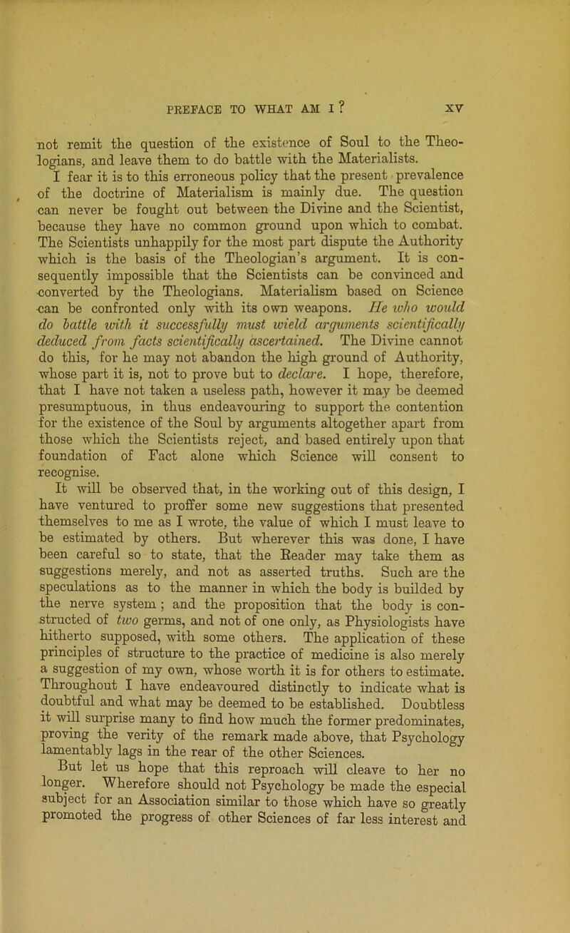 not remit the question of the existence of Soul to the Theo- logians, and leave them to do battle with the Materialists. I fear it is to this erroneous policy that the present prevalence of the doctrine of Materialism is mainly due. The question can never be fought out between the Divine and the Scientist, because they have no common ground upon which to combat. The Scientists unhappily for the most part dispute the Authority which is the basis of the Theologian’s argument. It is con- sequently impossible that the Scientists can be convinced and converted by the Theologians. Materialism based on Science can be confronted only with its own weapons. He who would do battle with it successfidly must wield arguments scientifically deduced from facts scientifically ascertained. The Divine cannot do this, for he may not abandon the high ground of Authority, whose part it is, not to prove but to declare. I hope, therefore, that I have not taken a useless path, however it may be deemed presumptuous, in thus endeavouring to support the contention for the existence of the Soul by arguments altogether apart from those which the Scientists reject, and based entirely upon that foundation of Fact alone which Science will consent to recognise. It will be observed that, in the working out of this design, I have ventured to proffer some new suggestions that presented themselves to me as I wrote, the value of which I must leave to be estimated by others. But wherever this was done, I have been careful so to state, that the Reader may take them as suggestions merely, and not as asserted truths. Such are the speculations as to the manner in which the body is builded by the nerve system ; and the proposition that the body is con- structed of two germs, and not of one only, as Physiologists have hitherto supposed, with some others. The application of these principles of structure to the practice of medicine is also merely a suggestion of my own, whose worth it is for others to estimate. Throughout I have endeavoured distinctly to indicate what is doubtful and what may be deemed to be established. Doubtless it will surprise many to find how much the former predominates, proving the verity of the remark made above, that Psychology lamentably lags in the rear of the other Sciences. But let us hope that this reproach will cleave to her no longer. Wherefore should not Psychology be made the especial subject for an Association similar to those which have so greatly promoted the progress of other Sciences of far less interest and