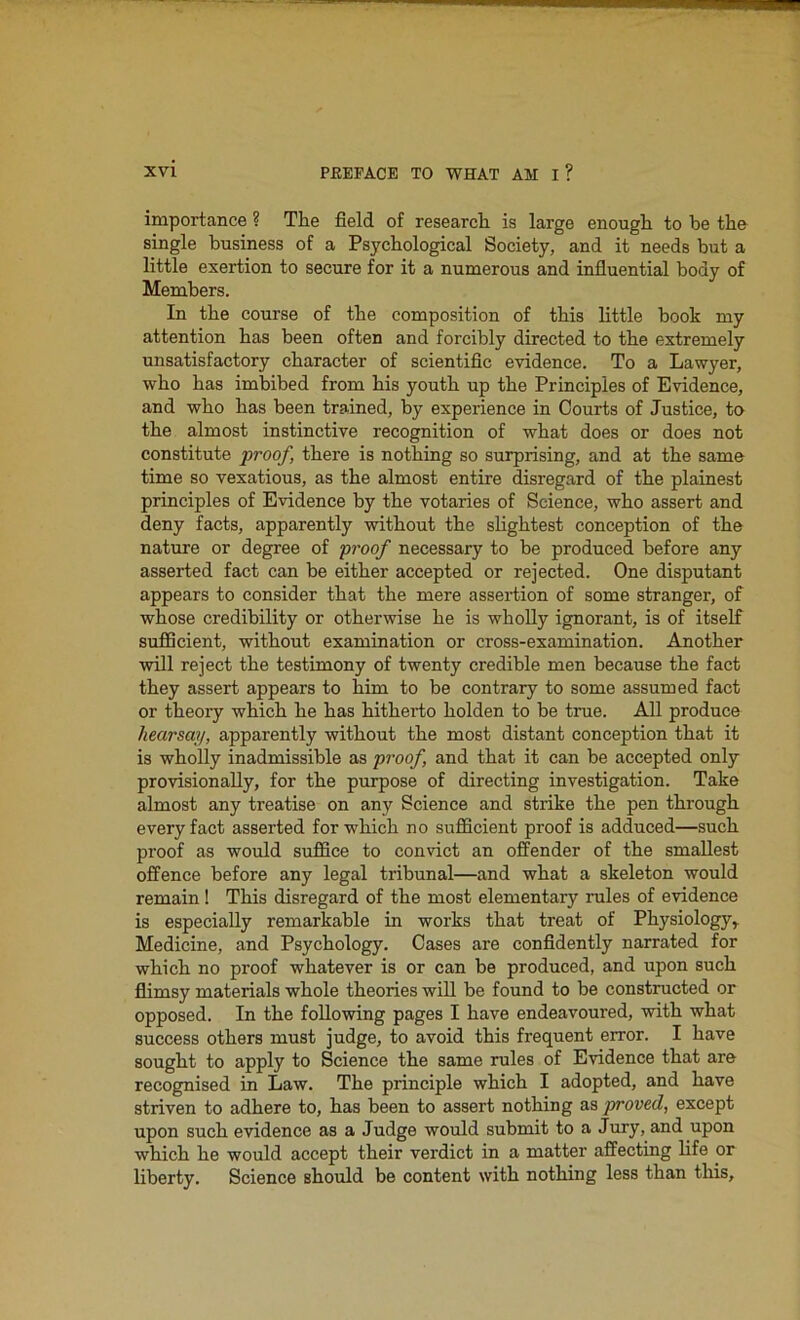 importance ? The field of research is large enough to be the single business of a Psychological Society, and it needs but a little exertion to secure for it a numerous and influential body of Members. In the course of the composition of this little book my attention has been often and forcibly directed to the extremely unsatisfactory character of scientific evidence. To a Lawyer, who has imbibed from his youth up the Principles of Evidence, and who has been trained, by experience in Courts of Justice, to the almost instinctive recognition of what does or does not constitute proof, there is nothing so surprising, and at the same time so vexatious, as the almost entire disregard of the plainest principles of Evidence by the votaries of Science, who assert and deny facts, apparently without the slightest conception of the nature or degree of proof necessary to be produced before any asserted fact can be either accepted or rejected. One disputant appears to consider that the mere assertion of some stranger, of whose credibility or otherwise he is wholly ignorant, is of itself sufficient, without examination or cross-examination. Another will reject the testimony of twenty credible men because the fact they assert appears to him to be contrary to some assumed fact or theory which he has hitherto holden to be true. All produce hearsay, apparently without the most distant conception that it is wholly inadmissible as proof, and that it can be accepted only provisionally, for the purpose of directing investigation. Take almost any treatise on any Science and strike the pen through every fact asserted for which no sufficient proof is adduced—such proof as would suffice to convict an offender of the smallest offence before any legal tribunal—and what a skeleton would remain! This disregard of the most elementary rules of evidence is especially remarkable in works that treat of Physiology, Medicine, and Psychology. Cases are confidently narrated for which no proof whatever is or can be produced, and upon such flimsy materials whole theories will be found to be constructed or opposed. In the following pages I have endeavoured, with what success others must judge, to avoid this frequent error. I have sought to apply to Science the same rules of Evidence that are recognised in Law. The principle which I adopted, and have striven to adhere to, has been to assert nothing as proved, except upon such evidence as a Judge would submit to a Jury, and upon which he would accept their verdict in a matter affecting life or liberty. Science should be content with nothing less than this.