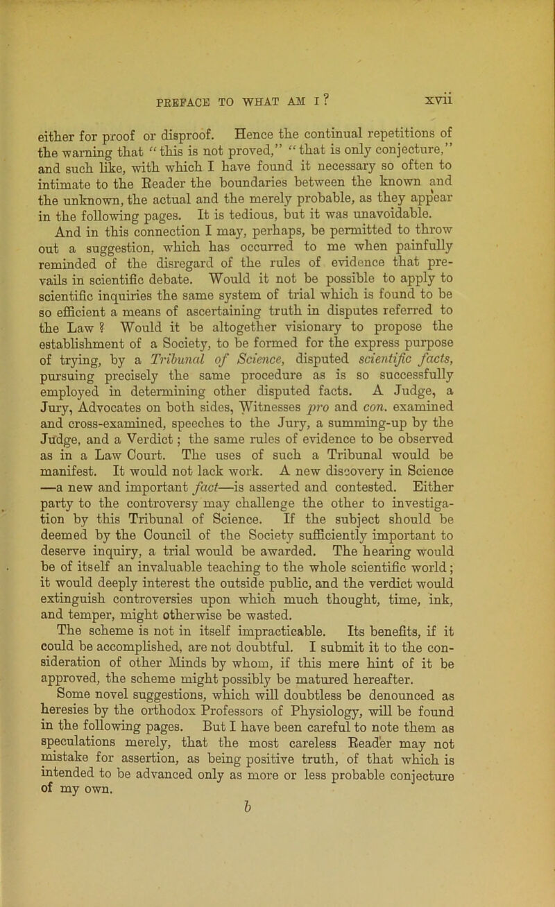 either for proof or disproof. Hence the continual repetitions of the warning that “this is not proved,” “that is only conjecture,” and such like, with which I have found it necessary so often to intimate to the Reader the boundaries between the known and the unknown, the actual and the merely probable, as they appear in the following pages. It is tedious, hut it was unavoidable. And in this connection I may, perhaps, he permitted to throw out a suggestion, which has occurred to me when painfully reminded of the disregard of the rules of evidence that pre- vails in scientific debate. Would it not be possible to apply to scientific inquiries the same system of trial which is found to be so efficient a means of ascertaining truth in disputes referred to the Law ? Would it be altogether visionary to propose the establishment of a Society, to be formed for the express purpose of trying, by a Tribunal of Science, disputed scientific facts, pursuing precisely the same procedure as is so successfully employed in determining other disputed facts. A Judge, a Jury, Advocates on both sides, Witnesses pro and con. examined and cross-examined, speeches to the Jury, a summing-up by the Judge, and a Verdict; the same rules of evidence to be observed as in a Law Court. The uses of such a Tribunal would be manifest. It would not lack work. A new discovery in Science —a new and important fact—is asserted and contested. Either party to the controversy may challenge the other to investiga- tion by this Tribunal of Science. If the subject should be deemed by the Council of the Society sufficiently important to deserve inquiry, a trial would be awarded. The hearing would be of itself an invaluable teaching to the whole scientific world; it would deeply interest the outside public, and the verdict would extinguish controversies upon which much thought, time, ink, and temper, might otherwise be wasted. The scheme is not in itself impracticable. Its benefits, if it could be accomplished, are not doubtful. I submit it to the con- sideration of other Minds by whom, if this mere hint of it be approved, the scheme might possibly be matured hereafter. Some novel suggestions, which will doubtless be denounced as heresies by the orthodox Professors of Physiology, will be found in the following pages. But I have been careful to note them as speculations merely, that the most careless Reader may not mistake for assertion, as being positive truth, of that which is intended to be advanced only as more or less probable conjecture of my own. b