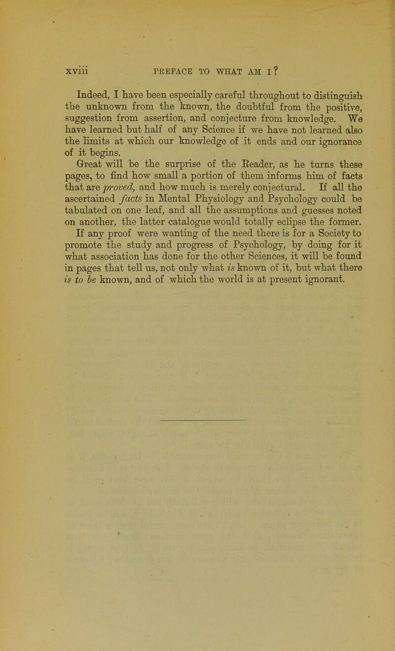 Indeed, I have been especially careful throughout to distinguish the unknown from the known, the doubtful from the positive, suggestion from assertion, and conjecture from knowledge. We have learned but half of any Science if we have not learned also the limits at which our knowledge of it ends and our ignorance of it begins. Great will be the surprise of the Reader, as he turns these pages, to find how small a portion of them informs him of facts that are proved, and how much is merely conjectural. If all the ascertained facts in Mental Physiology and Psychology could be tabulated on one leaf, and all the assumptions and guesses noted on another, the latter catalogue would totally eclipse the former. If any proof were wanting of the need there is for a Society to promote the study and progress of Psychology, by doing for it what association has done for the other Sciences, it will be found in pages that tell us, not only what is known of it, but what there is to be known, and of which the world is at present ignorant.