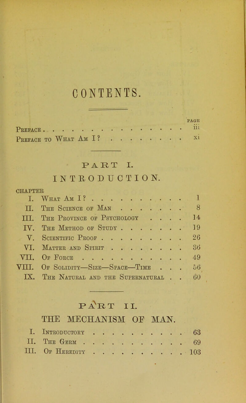 CONTENTS PAGE Preface 111 Preface to What Am I ? x* PART I. INTRODUCTION. CHAPTER I. What Am I? 1 II. The Science of Man 8 III. The Province of Psychology .... ]4 IY. The Method of Study ]9 Y. Scientific Proof 26 VI. Matter and Spirit 36 VII. Of Force 49 VIII. Of Solidity—Size—Space—Time ... 56 IX. The Natural and the Supernatural . . 60 PAVRT II. THE MECHANISM OE MAN. I. Introductory 63 II. The Germ 69