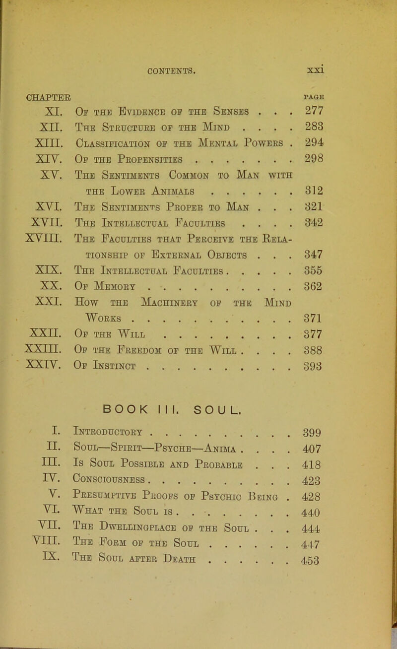 CHAPTER page XI. Op the Evidence op the Senses . . . 277 XII. The Structure op the Mind .... 283 XIII. Classification op the Mental Powers . 294 XIY. Op the Propensities 298 XY. The Sentiments Common to Man with the Lower Animals 312 XYI. The Sentiments Proper to Man . . . 321 XYII. The Intellectual Faculties .... 342 XVIII. The Faculties that Perceive the Rela- tionship op External Objects . . . 347 XIX. The Intellectual Faculties 355 XX. Op Memory 362 XXI. How the Machinery of the Mind Works 371 XXII. Op the Will 377 XXIII. Op the Freedom op the Will .... 388 XXIV. Of Instinct 393 BOOK III. SOUL. I. Introductory 399 II. Soul—Spirit—Psyche—Anima .... 407 IH. Is Soul Possible and Probable . . . 418 IV. Consciousness 423 V. Presumptive Proofs op Psychic Being . 428 VI. What the Soul is 440 VII. The Dwellingplace op the Soul . . . 444 VIII. The Form op the Soul 4.47 IX. The Soul after Death 453