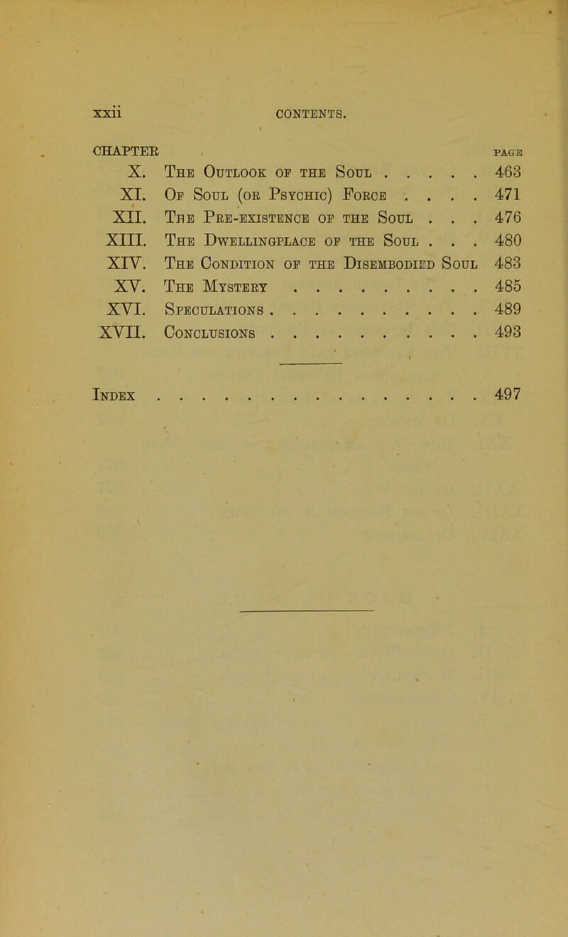 CHAPTER page X. The Outlook of the Soul 463 XI. Of Soul (oe Psychic) Porce .... 471 XII. The Pre-existence of the Soul . . . 476 XIII. The Dwellingplace of the Soul . . . 480 XIY. The Condition of the Disembodied Soul 483 XY. The Mystery 485 XYI. Speculations 489 XYII. Conclusions 493 Index 497