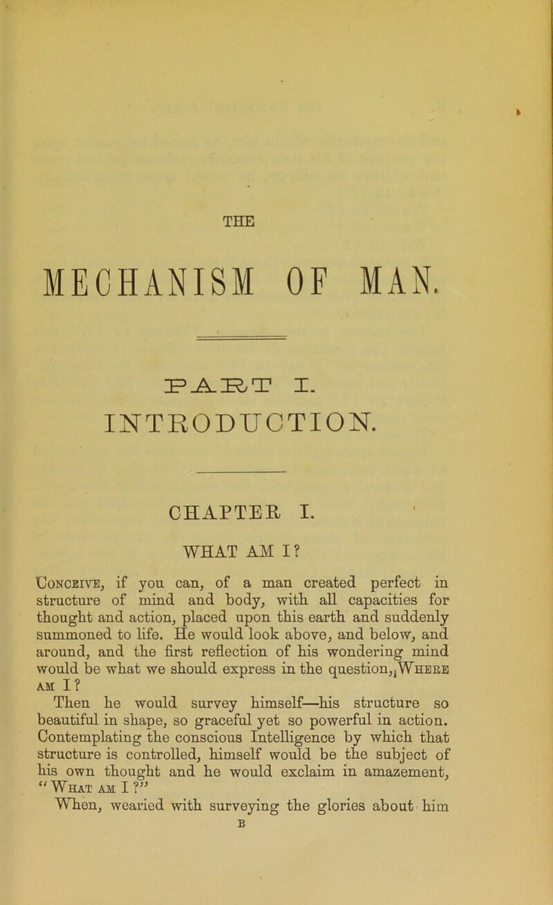 t THE MECHANISM OF MAN. ;f_a.:r,t x. INTRODUCTION. CHAPTER I. WHAT AM I? Conceive^ if you can, of a man created perfect in structure of mind and body, with all capacities for thought and action, placed upon this earth and suddenly summoned to life. He would look above, and below, and around, and the first reflection of his wondering mind would be what we should express in the question,jWheke am I? Then he would survey himself—his structure so beautiful in shape, so graceful yet so powerful in action. Contemplating the conscious Intelligence by which that structure is controlled, himself would be the subject of his own thought and he would exclaim in amazement, What am I ?” When, wearied with surveying the glories about him