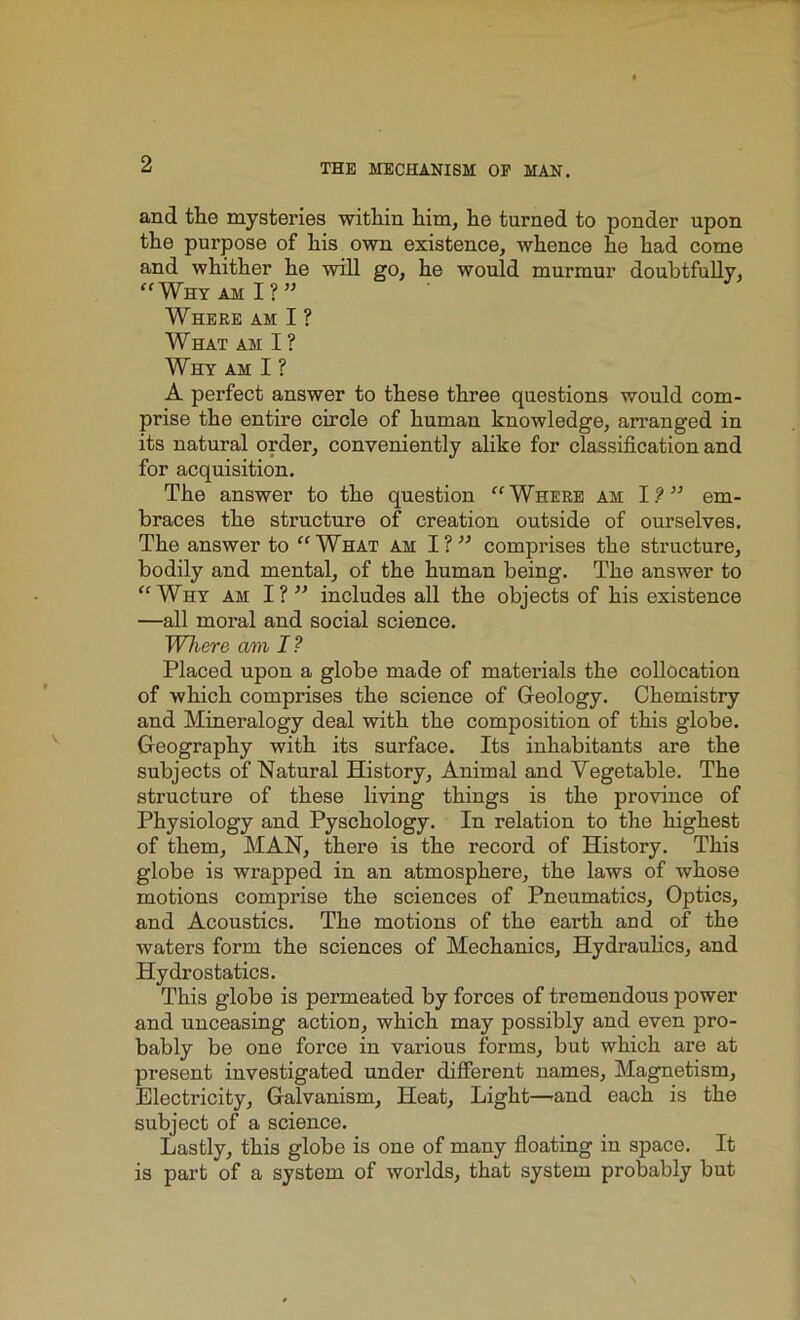 and the mysteries within him, he turned to ponder upon the purpose of his own existence, whence he had come and whither he will go, he would murmur doubtfully, “Why am I? ” Where am I ? What am I ? Why am I ? A perfect answer to these three questions would com- prise the entire circle of human knowledge, arranged in its natural order, conveniently alike for classification and for acquisition. The answer to the question “Where am I?” em- braces the structure of creation outside of ourselves. The answer to “What am I?” comprises the structure, bodily and mental, of the human being. The answer to “Why am I?” includes all the objects of his existence —all moral and social science. Where am I? Placed upon a globe made of materials the collocation of which comprises the science of Geology. Chemistry and Mineralogy deal with the composition of this globe. Geography with its surface. Its inhabitants are the subjects of Natural History, Animal and Vegetable. The structure of these living things is the province of Physiology and Pyschology. In relation to the highest of them, MAN, there is the record of History. This globe is wrapped in an atmosphere, the laws of whose motions comprise the sciences of Pneumatics, Optics, and Acoustics. The motions of the earth and of the waters form the sciences of Mechanics, Hydraulics, and Hydrostatics. This globe is permeated by forces of tremendous power and unceasing action, which may possibly and even pro- bably be one force in various forms, but which are at present investigated under different names. Magnetism, Electricity, Galvanism, Heat, Light—and each is the subject of a science. Lastly, this globe is one of many floating in space. It is part of a system of worlds, that system probably but