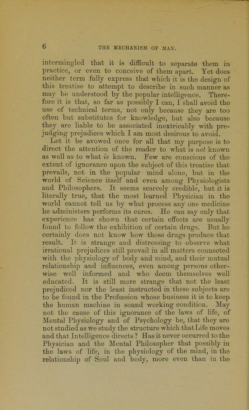 intermingled that it is difficult to separate them in practice, or even to conceive of them apart. Yet does neither term fully express that which it is the design of this treatise to attempt to describe in such manner as may he understood by the popular intelligence. There- fore it is that, so far as possibly I can, I shall avoid the use of technical terms, not only because they are too often but substitutes for knowledge, but also because they are liable to be associated inextricably with pre- judging- prejudices which I am most desirous to avoid. Let it be avowed once for all that my purpose is to direct the attention of the reader to what is not known as well as to what is known. Few are conscious of the extent of ignorance upon the subject of this treatise that prevails, not in the popular mind alone, but in the world of Science itself and even among Physiologists and Philosophers. It seems scarcely credible, but it is literally true, that the most learned Physician in the world cannot tell us by what process any one medicine he administers performs its cures. He can say only that experience has shown that certain effects are usually found to follow the exhibition of certain drugs. But he certainly does not know how those drugs produce that result. It is strange and distressing to observe what irrational prejudices still prevail in all matters connected with the physiology of body and mind, and their mutual relationship and influences, even among persons other- wise well informed and who deem themselves well educated. It is still more strange that not the least prejudiced nor the least instructed in these subjects are to be found in the Profession whose business it is to keep the human machine in sound working condition. May not the cause of this ignorance of the laws of life, of Mental Physiology and of Psychology be, that they are not studied as we study the structure which that Life moves and that Intelligence directs ? Has it never occurred to the Physician and the Mental Philosopher that possibly in the laws of life, in the physiology of the mind, in the relationship of Soul and body, more even than in the