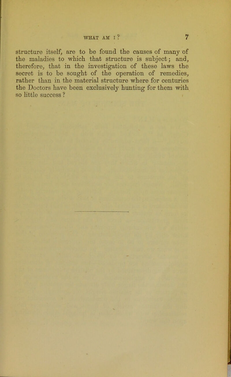 structure itself, are to be found tbe causes of many of the maladies to which that structure is subject; and, therefore, that in the investigation of these laws the secret is to be sought of the operation of remedies, rather than in the material structure where for centuries the Doctors have been exclusively hunting for them with so little success ?